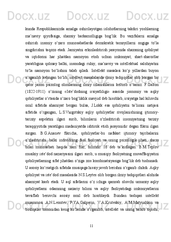 kunda   Respublikamizda   amalga   oshirilayotgan   islohotlarning   takdiri   yoshlarning
ma’naviy   qiyofasiga,   shaxsiy   barkamolligiga   bog‘lik.   Bu   vazifalarni   amalga
oshirish   insoniy   o‘zaro   munosabatlarda   demokratik   tamoyillarni   ongiga   to‘la
singdirishni taqozo etadi. Jamiyatni erkinlashtirish jarayonida shaxsning qobiliyat
va   iqtidorini   har   jihatdan   namoyon   etish   uchun   imkoniyat,   shart-sharoitlar
yaratibgina   qolmay   balki,   insondagi   ruhiy,   ma’naviy   va   intellektual   salohiyatini
to‘la   namoyon   bo‘lishini   talab   qiladi.   Intellekt   masalasi   ko‘p   yillardan   buyon
o‘rganilib kelingan bo‘lib, intellect  masalalarida ilmiy tadqiqotlar olib borgan bir
qator   jaxon   psixolog   olimlarining   ilmiy   izlanishlarini   keltirib   o‘tamiz:   F.Galton
(1822-1911)   o‘zining   «Iste’dodning   irsiyatliligi»   asarida   jismoniy   va   aqliy
qobiliyatlar o‘rtasida o‘zaro bog‘liklik mavjud deb hisoblab, irsiyatga hal kiluvchi
omil   sifatida   ahamiyat   bergan   bulsa,   J.Lokk   esa   qobiliyatni   ta’limni   natijasi
sifatida   o‘rgangan,   L.S.V ы gotskiy   aqliy   qobiliyatlar   rivojlanishining   ijtimoiy-
tarixiy   aspektini   ilgari   surib,   bilimlarni   o‘zlashtirish   insoniyatning   tarixiy
taraqqiyotida yaratilgan madaniyatda ishtirok etish jarayonidir degan fikrni  ilgari
surgan.   B.G.Ananev   fikricha,   qobiliyatlar-bu   nafakat   ijtimoiy   tajribalarini
o‘zlashtirishi,   balki   individning   faol   faoliyati   va   uning   psixologik   jihati,   shaxs
bilan   munosabati   haqida   xam   fikr,   bilimdir   16   deb   ta’kidlagan.   B.M.Teplov
musikiy iste’dod nazariyasini ilgari surib, u musiqiy faoliyatning muvaffaqiyatini
qobiliyatlarning sifat jihatdan o‘ziga xos kombinatsiyasiga bog‘lik deb tushunadi.
U asosiy ko‘rsatgich sifatida musiqaga hissiy javob berishni o‘rganib chikdi. Aqliy
qobiliyat va iste’dod masalasida N.S.Leytes olib borgan ilmiy tadqiqotlari alohida
ahamiyat   kasb   etadi.   U   aql   sifatlarini   o‘z   ichiga   qamrab   oluvchi   umumiy   aqliy
qobiliyatlarni   odamning   nazariy   bilimi   va   aqliy   faoliyatidagi   imkoniyatlarini
tavsiflab   beruvchi   asosiy   omil   deb   hisoblaydi.   Bundan   tashqari   intellekt
muammosi   A.N.Leontev,   P.YA.Galperin,   V.A.Kruteskiy,   A.M.Matyushkin   va
boshqalar   tomonidan   keng   ko‘lamda   o‘rganilib,   intellekt   va   uning   tarkib   topishi,
11 