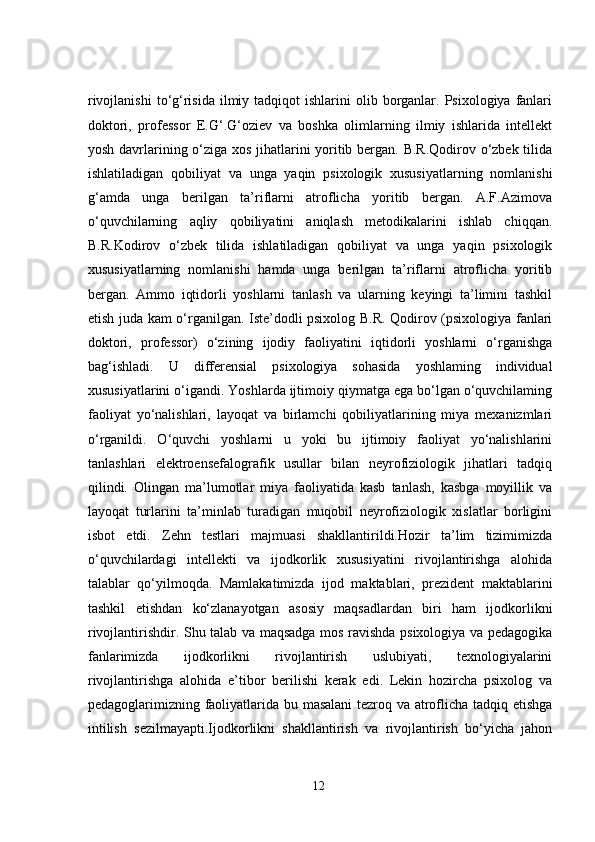 rivojlanishi  to‘g‘risida  ilmiy  tadqiqot  ishlarini   olib borganlar. Psixologiya  fanlari
doktori,   professor   E.G‘.G‘oziev   va   boshka   olimlarning   ilmiy   ishlarida   intellekt
yosh davrlarining o‘ziga xos jihatlarini yoritib bergan. B.R.Qodirov o‘zbek tilida
ishlatiladigan   qobiliyat   va   unga   yaqin   psixologik   xususiyatlarning   nomlanishi
g‘amda   unga   berilgan   ta’riflarni   atroflicha   yoritib   bergan.   A.F.Azimova
o‘quvchilarning   aqliy   qobiliyatini   aniqlash   metodikalarini   ishlab   chiqqan.
B.R.Kodirov   o‘zbek   tilida   ishlatiladigan   qobiliyat   va   unga   yaqin   psixologik
xususiyatlarning   nomlanishi   hamda   unga   berilgan   ta’riflarni   atroflicha   yoritib
bergan.   Ammo   iqtidorli   yoshlarni   tanlash   va   ularning   keyingi   ta’limini   tashkil
etish juda kam o‘rganilgan. Iste’dodli psixolog B.R. Qodirov (psixologiya fanlari
doktori,   professor)   o‘zining   ijodiy   faoliyatini   iqtidorli   yoshlarni   o‘rganishga
bag‘ishladi.   U   differensial   psixologiya   sohasida   yoshlaming   individual
xususiyatlarini o‘igandi. Yoshlarda ijtimoiy qiymatga ega bo‘lgan o‘quvchilaming
faoliyat   yo‘nalishlari,   layoqat   va   birlamchi   qobiliyatlarining   miya   mexanizmlari
o‘rganildi.   O‘quvchi   yoshlarni   u   yoki   bu   ijtimoiy   faoliyat   yo‘nalishlarini
tanlashlari   elektroensefalografik   usullar   bilan   neyrofiziologik   jihatlari   tadqiq
qilindi.   Olingan   ma’lumotlar   miya   faoliyatida   kasb   tanlash,   kasbga   moyillik   va
layoqat   turlarini   ta’minlab   turadigan   muqobil   neyrofiziologik   xislatlar   borligini
isbot   etdi.   Zehn   testlari   majmuasi   shakllantirildi.Hozir   ta’lim   tizimimizda
o‘quvchilardagi   intellekti   va   ijodkorlik   xususiyatini   rivojlantirishga   alohida
talablar   qo‘yilmoqda.   Mamlakatimizda   ijod   maktablari,   prezident   maktablarini
tashkil   etishdan   ko‘zlanayotgan   asosiy   maqsadlardan   biri   ham   ijodkorlikni
rivojlantirishdir. Shu talab va maqsadga mos ravishda psixologiya va pedagogika
fanlarimizda   ijodkorlikni   rivojlantirish   uslubiyati,   texnologiyalarini
rivojlantirishga   alohida   e’tibor   berilishi   kerak   edi.   Lekin   hozircha   psixolog   va
pedagoglarimizning faoliyatlarida bu masalani tezroq va atroflicha tadqiq etishga
intilish   sezilmayapti.Ijodkorlikni   shakllantirish   va   rivojlantirish   bo‘yicha   jahon
12 