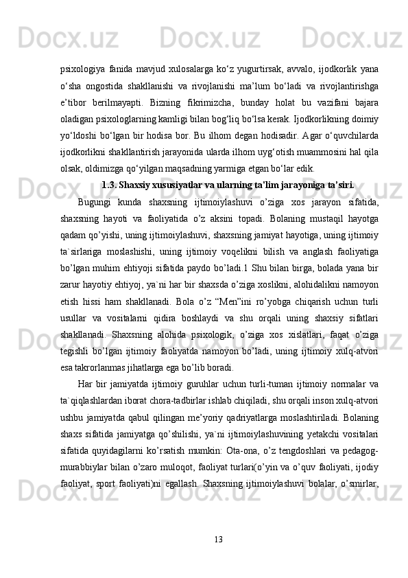 psixologiya   fanida   mavjud   xulosalarga   ko‘z   yugurtirsak,   avvalo,   ijodkorlik   yana
o‘sha   ongostida   shakllanishi   va   rivojlanishi   ma’lum   bo‘ladi   va   rivojlantirishga
e’tibor   berilmayapti.   Bizning   fikrimizcha,   bunday   holat   bu   vazifani   bajara
oladigan psixologlarning kamligi bilan bog‘liq bo‘lsa kerak. Ijodkorlikning doimiy
yo‘ldoshi   bo‘lgan   bir   hodisa   bor.   Bu   ilhom   degan   hodisadir.   Agar   o‘quvchilarda
ijodkorlikni shakllantirish jarayonida ularda ilhom uyg‘otish muammosini hal qila
olsak, oldimizga qo‘yilgan maqsadning yarmiga etgan bo‘lar edik.
1.3.   Shaxsiy xususiyatlar va ularning ta'lim jarayoniga ta’siri.
Bugungi   kunda   shaxsning   ijtimoiylashuvi   o’ziga   xos   jarayon   sifatida,
shaxsning   hayoti   va   faoliyatida   o’z   aksini   topadi.   Bolaning   mustaqil   hayotga
qadam qo’yishi, uning ijtimoiylashuvi, shaxsning jamiyat hayotiga, uning ijtimoiy
ta`sirlariga   moslashishi,   uning   ijtimoiy   voqelikni   bilish   va   anglash   faoliyatiga
bo’lgan muhim ehtiyoji sifatida paydo bo’ladi.1 Shu bilan birga, bolada yana bir
zarur hayotiy ehtiyoj, ya`ni har bir shaxsda o’ziga xoslikni, alohidalikni namoyon
etish   hissi   ham   shakllanadi.   Bola   o’z   “Men”ini   ro’yobga   chiqarish   uchun   turli
usullar   va   vositalarni   qidira   boshlaydi   va   shu   orqali   uning   shaxsiy   sifatlari
shakllanadi.   Shaxsning   alohida   psixologik,   o’ziga   xos   xislatlari,   faqat   o’ziga
tegishli   bo’lgan   ijtimoiy   faoliyatda   namoyon   bo’ladi,   uning   ijtimoiy   xulq-atvori
esa takrorlanmas jihatlarga ega bo’lib boradi. 
Har   bir   jamiyatda   ijtimoiy   guruhlar   uchun   turli-tuman   ijtimoiy   normalar   va
ta`qiqlashlardan iborat chora-tadbirlar ishlab chiqiladi, shu orqali inson xulq-atvori
ushbu   jamiyatda   qabul   qilingan   me’yoriy   qadriyatlarga   moslashtiriladi.   Bolaning
shaxs   sifatida   jamiyatga   qo’shilishi,   ya`ni   ijtimoiylashuvining   yetakchi   vositalari
sifatida   quyidagilarni   ko’rsatish   mumkin:   Ota-ona,   o’z   tengdoshlari   va   pedagog-
murabbiylar bilan o’zaro muloqot, faoliyat turlari(o’yin va o’quv faoliyati, ijodiy
faoliyat,   sport   faoliyati)ni   egallash.   Shaxsning   ijtimoiylashuvi   bolalar,   o’smirlar,
13