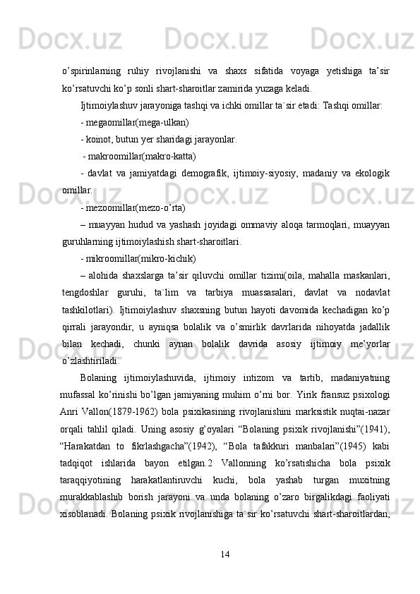 o’spirinlarning   ruhiy   rivojlanishi   va   shaxs   sifatida   voyaga   yetishiga   ta’sir
ko’rsatuvchi ko’p sonli shart-sharoitlar zamirida yuzaga keladi.
Ijtimoiylashuv jarayoniga tashqi va ichki omillar ta`sir etadi: Tashqi omillar: 
- megaomillar(mega-ulkan) 
- koinot, butun yer sharidagi jarayonlar.
 - makroomillar(makro-katta) 
-   davlat   va   jamiyatdagi   demografik,   ijtimoiy-siyosiy,   madaniy   va   ekologik
omillar. 
- mezoomillar(mezo-o’rta) 
–   muayyan   hudud   va   yashash   joyidagi   ommaviy   aloqa   tarmoqlari,   muayyan
guruhlarning ijtimoiylashish shart-sharoitlari. 
- mikroomillar(mikro-kichik) 
–   alohida   shaxslarga   ta’sir   qiluvchi   omillar   tizimi(oila,   mahalla   maskanlari,
tengdoshlar   guruhi,   ta`lim   va   tarbiya   muassasalari,   davlat   va   nodavlat
tashkilotlari).   Ijtimoiylashuv   shaxsning   butun   hayoti   davomida   kechadigan   ko’p
qirrali   jarayondir,   u   ayniqsa   bolalik   va   o’smirlik   davrlarida   nihoyatda   jadallik
bilan   kechadi,   chunki   aynan   bolalik   davrida   asosiy   ijtimoiy   me’yorlar
o’zlashtiriladi.
Bolaning   ijtimoiylashuvida,   ijtimoiy   intizom   va   tartib,   madaniyatning
mufassal   ko’rinishi   bo’lgan   jamiyaning   muhim   o’rni   bor.   Yirik   fransuz   psixologi
Anri   Vallon(1879-1962)   bola   psixikasining   rivojlanishini   marksistik   nuqtai-nazar
orqali   tahlil   qiladi.   Uning   asosiy   g’oyalari   “Bolaning   psixik   rivojlanishi”(1941),
“Harakatdan   to   fikrlashgacha”(1942),   “Bola   tafakkuri   manbalari”(1945)   kabi
tadqiqot   ishlarida   bayon   etilgan.2   Vallonning   ko’rsatishicha   bola   psixik
taraqqiyotining   harakatlantiruvchi   kuchi,   bola   yashab   turgan   muxitning
murakkablashib   borish   jarayoni   va   unda   bolaning   o’zaro   birgalikdagi   faoliyati
xisoblanadi.  Bolaning  psixik  rivojlanishiga  ta`sir  ko’rsatuvchi   shart-sharoitlardan,
14 
