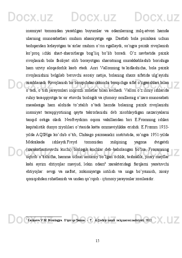 insoniyat   tomonidan   yaratilgan   buyumlar   va   odamlarning   xulq-atvori   hamda
ularning   munosabatlari   muhim   ahamiyatga   ega.   Dastlab   bola   psixikasi   uchun
tashqaridan   kelayotgan   ta`sirlar   muhim   o’rin  egallaydi,   so’ngra  psixik   rivojlanish
ko’proq   ichki   shart-sharoitlarga   bog’liq   bo’lib   boradi.   O’z   navbatida   psixik
rivojlanish   bola   faoliyat   olib   borayotgan   sharoitning   murakkablashib   borishiga
ham   uzviy   aloqadorlik   kasb   etadi.   Anri   Vallonning   ta`kidlashicha,   bola   psixik
rivojlanishini   belgilab   beruvchi   asosiy   natija,   bolaning   shaxs   sifatida   ulg’ayishi
xisoblanadi. Rivojlanish bir bosqichdan ikkinchi bosqichga sifat o’zgarishlari bilan
o’tadi, o’tish jarayonlari inqirozli xolatlar bilan kechadi. Vallon o’z ilmiy ishlarida
ruhiy taraqqiyotga ta`sir etuvchi biologik va ijtimoiy omillarnig o’zaro munosabati
masalasiga   ham   alohida   to’xtalib   o’tadi   hamda   bolaning   psixik   rivojlanishi
insoniyat   taraqqiyotining   qayta   takrorlanishi   deb   xisoblaydigan   nazariyalarni
tanqid   ostiga   oladi.   Neofreydizm   oqimi   vakillaridan   biri   E.Fromning   ishlari
kapitalistik dunyo ziyolilari o’rtasida katta ommaviylikka erishdi. E.Fromm 1933-
yilda   AQSHga   ko’chib   o’tib,   Chikago   psixoanaliz   institutida,   so’ngra   1951-yilda
Meksikada   ishlaydi.Freyd   tomonidan   xulqining   yagona   dvigateli
(xarakatlantiruvchi   kuchi)   biologik   kuchlar   deb   baholangan   bo’lsa,   Frommning
uqtirib o’tishicha, hamma uchun umumiy bo’lgan ochlik, tashnalik, jinsiy mayllar
kabi   ayrim   ehtiyojlar   mavjud,   lekin   odam 3
  xarakteridagi   farqlarni   yaratuvchi
ehtiyojlar:   sevgi   va   nafrat,   xokimiyatga   intilish   va   unga   bo’ysunish,   xissiy
qoniqishdan rohatlanish va undan qo’rqish - ijtimoiy jarayonlar xosilasidir.
3
  Кarimova V.M. Psixologiya. O’quv qo’llanma.  -  T.:  A.Qodiriy nomli    xalq merosi nashriyoti. 2012.
15 