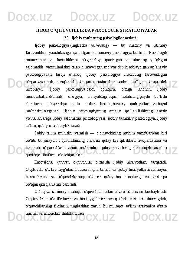 II.BOB . O‘QITUVCHILIKDA PSIXOLOGIK STRATEGIYALAR
2.1.   Ijobiy muhitning psixologik asoslari.
Ijobiy   psixologiya   ( inglizcha :   well-being )   —   bu   shaxsiy   va   ijtimoiy
farovonlikni   yaxshilashga   qaratilgan   zamonaviy   psixologiya   bo limi.   Psixologikʻ
muammolar   va   kasalliklarni   o rganishga   qaratilgan   va   ularning   yo qligini	
ʻ ʻ
salomatlik, yaxshilanishni  talab qilmaydigan me yor deb hisoblaydigan an anaviy	
ʼ ʼ
psixologiyadan   farqli   o laroq,   ijobiy   psixologiya   insonning   farovonligini	
ʻ
o zgaruvchanlik,   rivojlanish   darajasini   oshirish   mumkin   bo lgan   daraja   deb	
ʻ ʻ
hisoblaydi.   Ijobiy   psixologiya   baxt ,   qoniqish,   o ziga   ishonch,   ijobiy	
ʻ
munosabat,   nekbinlik ,   energiya,   faoliyatdagi   oqim   holatining   paydo   bo lishi	
ʻ
shartlarini   o rganishga   katta   e tibor   beradi,	
ʻ ʼ   hayotiy   qadriyatlarni   va   hayot
ma nosini	
ʼ   o rganadi.   Ijobiy   psixologiyaning   amaliy   qo llanilishining   asosiy	ʻ ʻ
yo nalishlariga ijobiy salomatlik psixologiyasi, ijobiy tashkiliy psixologiya, ijobiy	
ʻ
ta lim, ijobiy murabbiylik kiradi.
ʼ
Ijobiy   ta'lim   muhitini   yaratish   —   o'qituvchining   muhim   vazifalaridan   biri
bo'lib,   bu   jarayon   o'quvchilarning   o'zlarini   qulay   his   qilishlari,   rivojlanishlari   va
samarali   o'rganishlari   uchun   muhimdir.   Ijobiy   muhitning   psixologik   asoslari
quyidagi jihatlarni o'z ichiga oladi:
Emotsional   quvvat,   o'quvchilar   o'rtasida   ijobiy   hissiyotlarni   tarqatadi.
O'qituvchi  o'z his-tuyg'ularini  nazorat  qila bilishi  va ijobiy hissiyotlarni  namoyon
etishi   kerak.   Bu,   o'quvchilarning   o'zlarini   qulay   his   qilishlariga   va   darslarga
bo'lgan qiziqishlarini oshiradi.
Ochiq   va   samimiy   muloqot   o'quvchilar   bilan   o'zaro   ishonchni   kuchaytiradi.
O'qituvchilar   o'z   fikrlarini   va   his-tuyg'ularini   ochiq   ifoda   etishlari,   shuningdek,
o'quvchilarning   fikrlarini   tinglashlari   zarur.   Bu   muloqot,   ta'lim   jarayonida   o'zaro
hurmat va ishonchni shakllantiradi.
16 