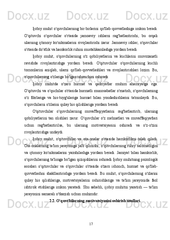 Ijobiy muhit o'quvchilarning bir-birlarini qo'llab-quvvatlashiga imkon beradi.
O'qituvchi   o'quvchilar   o'rtasida   jamoaviy   ishlarni   rag'batlantirishi,   bu   orqali
ularning   ijtimoiy   ko'nikmalarini   rivojlantirishi   zarur.   Jamoaviy   ishlar,   o'quvchilar
o'rtasida do'stlik va hamkorlik ruhini mustahkamlashga yordam beradi.
Ijobiy   muhit,   o'quvchilarning   o'z   qobiliyatlarini   va   kuchlarini   muvozanatli
ravishda   rivojlantirishga   yordam   beradi.   O'qituvchilar   o'quvchilarning   kuchli
tomonlarini   aniqlab,   ularni   qo'llab-quvvatlashlari   va   rivojlantirishlari   lozim.   Bu,
o'quvchilarning o'zlariga bo'lgan ishonchini oshiradi.
Ijobiy   muhitda   o'zaro   hurmat   va   qadriyatlar   muhim   ahamiyatga   ega.
O'qituvchi va o'quchilar o'rtasida hurmatli munosabatlar o'rnatish, o'quvchilarning
o'z   fikrlariga   va   his-tuyg'ulariga   hurmat   bilan   yondashishlarini   ta'minlaydi.   Bu,
o'quvchilarni o'zlarini qulay his qilishlariga yordam beradi.
O'qituvchilar   o'quvchilarning   muvaffaqiyatlarini   rag'batlantirib,   ularning
qobiliyatlarini   tan   olishlari   zarur.   O'quvchilar   o'z   mehnatlari   va   muvaffaqiyatlari
uchun   rag'batlantirilsa,   bu   ularning   motivatsiyasini   oshiradi   va   o'z-o'zini
rivojlantirishga undaydi.
Ijobiy   muhit,   o'qituvchilar   va   ota-onalar   o'rtasida   hamkorlikni   talab   qiladi.
Ota-onalarning ta'lim jarayoniga jalb qilinishi, o'quvchilarning ruhiy salomatligini
va   ijtimoiy   ko'nikmalarini   yaxshilashga   yordam   beradi.   Jamiyat   bilan   hamkorlik,
o'quvchilarning ta'limga bo'lgan qiziqishlarini oshiradi.Ijobiy muhitning psixologik
asoslari   o'qituvchilar   va   o'quvchilar   o'rtasida   o'zaro   ishonch,   hurmat   va   qo'llab-
quvvatlashni   shakllantirishga   yordam   beradi.   Bu   muhit,   o'quvchilarning   o'zlarini
qulay   his   qilishlariga,   motivatsiyalarini   oshirishlariga   va   ta'lim   jarayonida   faol
ishtirok   etishlariga   imkon   yaratadi.   Shu   sababli,   ijobiy   muhitni   yaratish   —   ta'lim
jarayonini samarali o'tkazish uchun muhimdir.
2.2.   O‘quvchilarning motivatsiyasini oshirish usullari.
17 