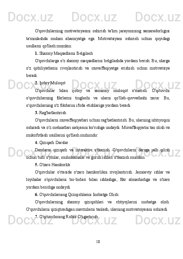 O'quvchilarning   motivatsiyasini   oshirish   ta'lim   jarayonining   samaradorligini
ta'minlashda   muhim   ahamiyatga   ega.   Motivatsiyani   oshirish   uchun   quyidagi
usullarni qo'llash mumkin:
1.  Shaxsiy Maqsadlarni Belgilash
O'quvchilarga o'z shaxsiy maqsadlarini belgilashda yordam berish. Bu, ularga
o'z   qobiliyatlarini   rivojlantirish   va   muvaffaqiyatga   erishish   uchun   motivatsiya
beradi.
2.  Ijobiy Muloqot
O'quvchilar   bilan   ijobiy   va   samimiy   muloqot   o'rnatish.   O'qituvchi
o'quvchilarning   fikrlarini   tinglashi   va   ularni   qo'llab-quvvatlashi   zarur.   Bu,
o'quvchilarning o'z fikrlarini ifoda etishlariga yordam beradi.
3.  Rag'batlantirish
O'quvchilarni muvaffaqiyatlari uchun rag'batlantirish. Bu, ularning ishtiyoqini
oshiradi va o'z mehnatlari natijasini ko'rishga undaydi. Muvaffaqiyatni tan olish va
mukofotlash usullarini qo'llash muhimdir.
4.  Qiziqarli Darslar
Darslarni   qiziqarli   va   interaktiv   o'tkazish.   O'quvchilarni   darsga   jalb   qilish
uchun turli o'yinlar, muhokamalar va guruh ishlari o'tkazish mumkin.
5.  O'zaro Hamkorlik
O'quvchilar   o'rtasida   o'zaro   hamkorlikni   rivojlantirish.   Jamoaviy   ishlar   va
loyihalar   o'quvchilarni   bir-birlari   bilan   ishlashga,   fikr   almashishga   va   o'zaro
yordam berishga undaydi.
6.  O'quvchilarning Qiziqishlarini Inobatga Olish
O'quvchilarning   shaxsiy   qiziqishlari   va   ehtiyojlarini   inobatga   olish.
O'quvchilarni qiziqtiradigan mavzularni tanlash, ularning motivatsiyasini oshiradi.
7.  O'qituvchining Rolini O'zgartirish
18 