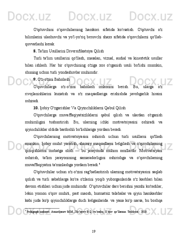 O'qituvchini   o'quvchilarning   hamkori   sifatida   ko'rsatish.   O'qituvchi   o'z
bilimlarini   ulashuvchi   va   yo'l-yo'riq   beruvchi   shaxs   sifatida   o'quvchilarni   qo'llab-
quvvatlashi kerak.
8.  Ta'lim Usullarini Diversifikatsiya Qilish
Turli   ta'lim   usullarini   qo'llash,   masalan,   vizual,   audial   va   kinestetik   usullar
bilan   ishlash.   Har   bir   o'quvchining   o'ziga   xos   o'rganish   usuli   bo'lishi   mumkin,
shuning uchun turli yondashuvlar muhimdir.
9.  O'z-o'zini Baholash
O'quvchilarga   o'z-o'zini   baholash   imkonini   berish.   Bu,   ularga   o'z
rivojlanishlarini   kuzatish   va   o'z   maqsadlariga   erishishda   javobgarlik   hissini
oshiradi.
10.  Ijobiy O'zgarishlar Va Qiyinchiliklarni Qabul Qilish
O'quvchilarga   muvaffaqiyatsizliklarni   qabul   qilish   va   ulardan   o'rganish
muhimligini   tushuntirish.   Bu,   ularning   ichki   motivatsiyasini   oshiradi   va
qiyinchiliklar oldida bardoshli bo'lishlariga yordam beradi.
O'quvchilarning   motivatsiyasini   oshirish   uchun   turli   usullarni   qo'llash
mumkin.   Ijobiy   muhit   yaratish,   shaxsiy   maqsadlarni   belgilash   va   o'quvchilarning
qiziqishlarini   inobatga   olish   —   bu   jarayonda   muhim   omillardir.   Motivatsiyani
oshirish,   ta'lim   jarayonining   samaradorligini   oshirishga   va   o'quvchilarning
muvaffaqiyatini ta'minlashga yordam beradi. 4
O'qituvchilar  uchun o'z-o'zini  rag'batlantirish ularning motivatsiyasini  saqlab
qolish   va   turli   sabablarga   ko'ra   o'zlarini   yoqib   yuborganlarida   o'z   kasblari   bilan
davom etishlari uchun juda muhimdir. O'qituvchilar dars berishni yaxshi ko'radilar,
lekin   yomon   o'quv   muhiti,   past   maosh,   hurmatsiz   talabalar   va   qiyin   hamkasblar
kabi   juda   ko'p   qiyinchiliklarga   duch   kelganlarida.   va   yana   ko'p   narsa,   bu   boshqa
4
  Pedagogik mahorat. Axmedjanov M.M., Xo’jayev B.Q. va boshq. O’quv  qo’llanma. Toshkent - 2010. 
19 