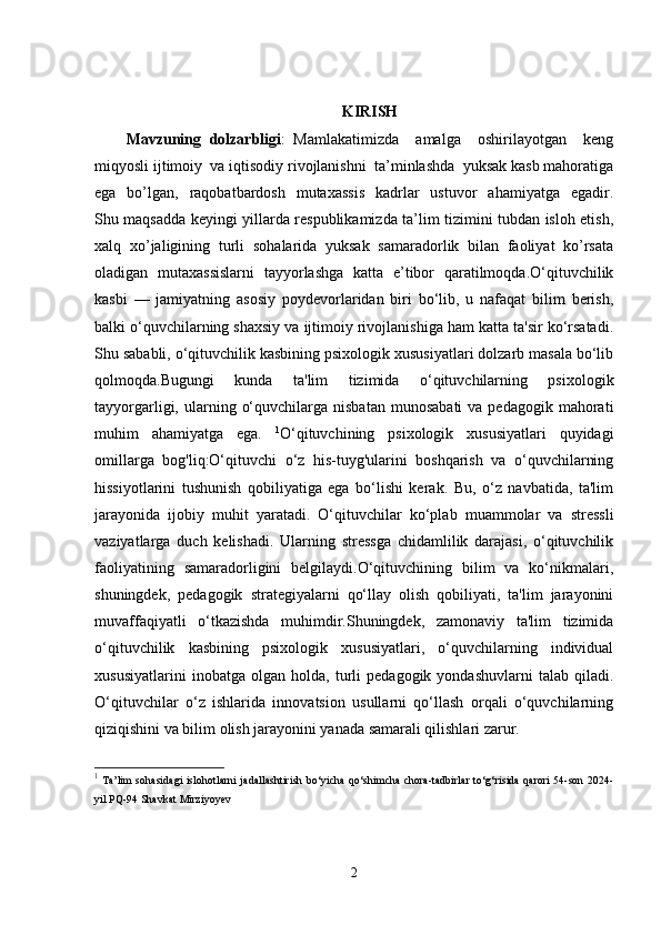 KIRISH
Mavzuning   dolzarbligi :   Mamlakatimizda     amalga     oshirilayotgan     keng
miqyosli ijtimoiy  va iqtisodiy rivojlanishni  ta’minlashda  yuksak kasb mahoratiga
ega   bo’lgan,    raqobatbardosh     mutaxassis    kadrlar     ustuvor     ahamiyatga   egadir.
Shu maqsadda keyingi yillarda respublikamizda ta’lim tizimini tubdan isloh etish,
xalq   xo’jaligining   turli   sohalarida   yuksak   samaradorlik   bilan   faoliyat   ko’rsata
oladigan   mutaxassislarni   tayyorlashga   katta   e’tibor   qaratilmoqda.O‘qituvchilik
kasbi   —   jamiyatning   asosiy   poydevorlaridan   biri   bo‘lib,   u   nafaqat   bilim   berish,
balki o‘quvchilarning shaxsiy va ijtimoiy rivojlanishiga ham katta ta'sir ko‘rsatadi.
Shu sababli, o‘qituvchilik kasbining psixologik xususiyatlari dolzarb masala bo‘lib
qolmoqda.Bugungi   kunda   ta'lim   tizimida   o‘qituvchilarning   psixologik
tayyorgarligi,  ularning  o‘quvchilarga  nisbatan   munosabati  va  pedagogik   mahorati
muhim   ahamiyatga   ega.   1
O‘qituvchining   psixologik   xususiyatlari   quyidagi
omillarga   bog'liq:O‘qituvchi   o‘z   his-tuyg'ularini   boshqarish   va   o‘quvchilarning
hissiyotlarini   tushunish   qobiliyatiga   ega   bo‘lishi   kerak.   Bu,   o‘z   navbatida,   ta'lim
jarayonida   ijobiy   muhit   yaratadi.   O‘qituvchilar   ko‘plab   muammolar   va   stressli
vaziyatlarga   duch   kelishadi.   Ularning   stressga   chidamlilik   darajasi,   o‘qituvchilik
faoliyatining   samaradorligini   belgilaydi.O‘qituvchining   bilim   va   ko‘nikmalari,
shuningdek,   pedagogik   strategiyalarni   qo‘llay   olish   qobiliyati,   ta'lim   jarayonini
muvaffaqiyatli   o‘tkazishda   muhimdir.Shuningdek,   zamonaviy   ta'lim   tizimida
o‘qituvchilik   kasbining   psixologik   xususiyatlari,   o‘quvchilarning   individual
xususiyatlarini   inobatga   olgan   holda,   turli   pedagogik   yondashuvlarni   talab   qiladi.
O‘qituvchilar   o‘z   ishlarida   innovatsion   usullarni   qo‘llash   orqali   o‘quvchilarning
qiziqishini va bilim olish jarayonini yanada samarali qilishlari zarur.
1
  Ta’lim sohasidagi islohotlarni jadallashtirish bo‘yicha qo‘shimcha chora-tadbirlar to‘g‘risida qarori 54-son 2024-
yil PQ-94 Shavkat Mirziyoyev
2 