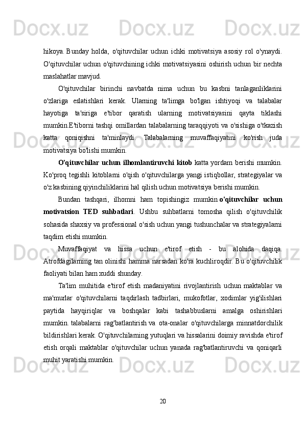 hikoya.   Bunday   holda,   o'qituvchilar   uchun   ichki   motivatsiya   asosiy   rol   o'ynaydi.
O'qituvchilar uchun o'qituvchining ichki motivatsiyasini oshirish uchun bir nechta
maslahatlar mavjud.
O'qituvchilar   birinchi   navbatda   nima   uchun   bu   kasbni   tanlaganliklarini
o'zlariga   eslatishlari   kerak.   Ularning   ta'limga   bo'lgan   ishtiyoqi   va   talabalar
hayotiga   ta'siriga   e'tibor   qaratish   ularning   motivatsiyasini   qayta   tiklashi
mumkin.E'tiborni tashqi omillardan talabalarning taraqqiyoti va o'sishiga o'tkazish
katta   qoniqishni   ta'minlaydi.   Talabalarning   muvaffaqiyatini   ko'rish   juda
motivatsiya bo'lishi mumkin.
O'qituvchilar uchun ilhomlantiruvchi kitob   katta yordam berishi mumkin.
Ko'proq tegishli kitoblarni o'qish o'qituvchilarga yangi istiqbollar, strategiyalar va
o'z kasbining qiyinchiliklarini hal qilish uchun motivatsiya berishi mumkin.  
Bundan   tashqari,   ilhomni   ham   topishingiz   mumkin   o'qituvchilar   uchun
motivatsion   TED   suhbatlari .   Ushbu   suhbatlarni   tomosha   qilish   o'qituvchilik
sohasida shaxsiy va professional o'sish uchun yangi tushunchalar va strategiyalarni
taqdim etishi mumkin.
Muvaffaqiyat   va   hissa   uchun   e'tirof   etish   -   bu   alohida   daqiqa.
Atrofdagilarning tan olinishi hamma narsadan ko'ra kuchliroqdir. Bu o'qituvchilik
faoliyati bilan ham xuddi shunday.  
Ta'lim   muhitida   e'tirof   etish   madaniyatini   rivojlantirish   uchun   maktablar   va
ma'murlar   o'qituvchilarni   taqdirlash   tadbirlari,   mukofotlar,   xodimlar   yig'ilishlari
paytida   hayqiriqlar   va   boshqalar   kabi   tashabbuslarni   amalga   oshirishlari
mumkin.   talabalarni   rag'batlantirish   va   ota-onalar   o'qituvchilarga   minnatdorchilik
bildirishlari kerak. O'qituvchilarning yutuqlari va hissalarini doimiy ravishda e'tirof
etish   orqali   maktablar   o'qituvchilar   uchun   yanada   rag'batlantiruvchi   va   qoniqarli
muhit yaratishi mumkin.
20 