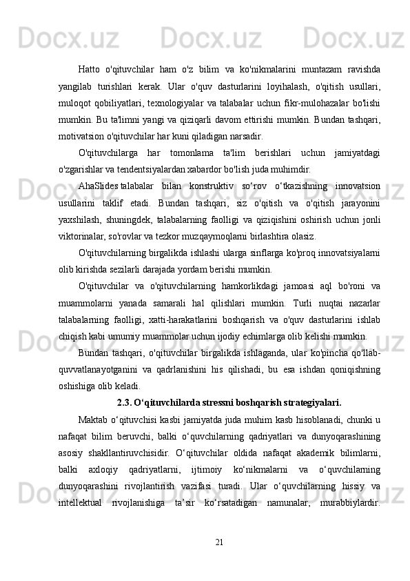 Hatto   o'qituvchilar   ham   o'z   bilim   va   ko'nikmalarini   muntazam   ravishda
yangilab   turishlari   kerak.   Ular   o'quv   dasturlarini   loyihalash,   o'qitish   usullari,
muloqot   qobiliyatlari,   texnologiyalar   va   talabalar   uchun   fikr-mulohazalar   bo'lishi
mumkin. Bu ta'limni yangi va qiziqarli davom ettirishi mumkin. Bundan tashqari,
motivatsion o'qituvchilar har kuni qiladigan narsadir.
O'qituvchilarga   har   tomonlama   ta'lim   berishlari   uchun   jamiyatdagi
o'zgarishlar va tendentsiyalardan xabardor bo'lish juda muhimdir.
AhaSlides   talabalar   bilan   konstruktiv   so‘rov   o‘tkazishning   innovatsion
usullarini   taklif   etadi.   Bundan   tashqari,   siz   o'qitish   va   o'qitish   jarayonini
yaxshilash,   shuningdek,   talabalarning   faolligi   va   qiziqishini   oshirish   uchun   jonli
viktorinalar, so'rovlar va tezkor muzqaymoqlarni birlashtira olasiz.
O'qituvchilarning birgalikda ishlashi ularga sinflarga ko'proq innovatsiyalarni
olib kirishda sezilarli darajada yordam berishi mumkin.  
O'qituvchilar   va   o'qituvchilarning   hamkorlikdagi   jamoasi   aql   bo'roni   va
muammolarni   yanada   samarali   hal   qilishlari   mumkin.   Turli   nuqtai   nazarlar
talabalarning   faolligi,   xatti-harakatlarini   boshqarish   va   o'quv   dasturlarini   ishlab
chiqish kabi umumiy muammolar uchun ijodiy echimlarga olib kelishi mumkin.
Bundan   tashqari,   o'qituvchilar   birgalikda   ishlaganda,   ular   ko'pincha   qo'llab-
quvvatlanayotganini   va   qadrlanishini   his   qilishadi,   bu   esa   ishdan   qoniqishning
oshishiga olib keladi.
2.3.   O‘qituvchilarda stressni boshqarish strategiyalari.
Maktab o‘qituvchisi kasbi  jamiyatda juda muhim kasb hisoblanadi, chunki u
nafaqat   bilim   beruvchi,   balki   o‘quvchilarning   qadriyatlari   va   dunyoqarashining
asosiy   shakllantiruvchisidir.   O‘qituvchilar   oldida   nafaqat   akademik   bilimlarni,
balki   axloqiy   qadriyatlarni,   ijtimoiy   ko‘nikmalarni   va   o‘quvchilarning
dunyoqarashini   rivojlantirish   vazifasi   turadi.   Ular   o‘quvchilarning   hissiy   va
intellektual   rivojlanishiga   ta’sir   ko‘rsatadigan   namunalar,   murabbiylardir.
21 