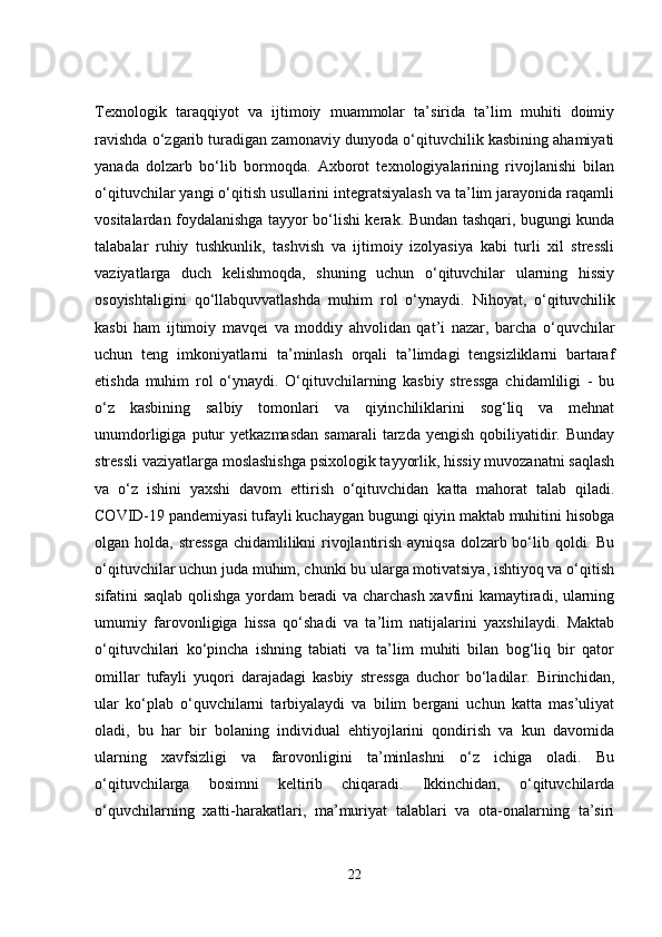 Texnologik   taraqqiyot   va   ijtimoiy   muammolar   ta’sirida   ta’lim   muhiti   doimiy
ravishda o‘zgarib turadigan zamonaviy dunyoda o‘qituvchilik kasbining ahamiyati
yanada   dolzarb   bo‘lib   bormoqda.   Axborot   texnologiyalarining   rivojlanishi   bilan
o‘qituvchilar yangi o‘qitish usullarini integratsiyalash va ta’lim jarayonida raqamli
vositalardan foydalanishga tayyor bo‘lishi kerak. Bundan tashqari, bugungi kunda
talabalar   ruhiy   tushkunlik,   tashvish   va   ijtimoiy   izolyasiya   kabi   turli   xil   stressli
vaziyatlarga   duch   kelishmoqda,   shuning   uchun   o‘qituvchilar   ularning   hissiy
osoyishtaligini   qo‘llabquvvatlashda   muhim   rol   o‘ynaydi.   Nihoyat,   o‘qituvchilik
kasbi   ham   ijtimoiy   mavqei   va   moddiy   ahvolidan   qat’i   nazar,   barcha   o‘quvchilar
uchun   teng   imkoniyatlarni   ta’minlash   orqali   ta’limdagi   tengsizliklarni   bartaraf
etishda   muhim   rol   o‘ynaydi.   O‘qituvchilarning   kasbiy   stressga   chidamliligi   -   bu
o‘z   kasbining   salbiy   tomonlari   va   qiyinchiliklarini   sog‘liq   va   mehnat
unumdorligiga  putur   yetkazmasdan   samarali  tarzda  yengish   qobiliyatidir.  Bunday
stressli vaziyatlarga moslashishga psixologik tayyorlik, hissiy muvozanatni saqlash
va   o‘z   ishini   yaxshi   davom   ettirish   o‘qituvchidan   katta   mahorat   talab   qiladi.
COVID-19 pandemiyasi tufayli kuchaygan bugungi qiyin maktab muhitini hisobga
olgan holda, stressga  chidamlilikni rivojlantirish ayniqsa dolzarb bo‘lib qoldi. Bu
o‘qituvchilar uchun juda muhim, chunki bu ularga motivatsiya, ishtiyoq va o‘qitish
sifatini saqlab qolishga yordam beradi va charchash xavfini kamaytiradi, ularning
umumiy   farovonligiga   hissa   qo‘shadi   va   ta’lim   natijalarini   yaxshilaydi.   Maktab
o‘qituvchilari   ko‘pincha   ishning   tabiati   va   ta’lim   muhiti   bilan   bog‘liq   bir   qator
omillar   tufayli   yuqori   darajadagi   kasbiy   stressga   duchor   bo‘ladilar.   Birinchidan,
ular   ko‘plab   o‘quvchilarni   tarbiyalaydi   va   bilim   bergani   uchun   katta   mas’uliyat
oladi,   bu   har   bir   bolaning   individual   ehtiyojlarini   qondirish   va   kun   davomida
ularning   xavfsizligi   va   farovonligini   ta’minlashni   o‘z   ichiga   oladi.   Bu
o‘qituvchilarga   bosimni   keltirib   chiqaradi.   Ikkinchidan,   o‘qituvchilarda
o‘quvchilarning   xatti-harakatlari,   ma’muriyat   talablari   va   ota-onalarning   ta’siri
22 