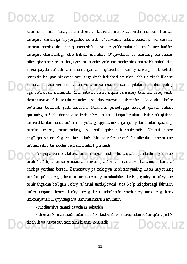 kabi turli omillar tufayli ham stress va tashvish hissi kuchayishi mumkin. Bundan
tashqari,   darslarga   tayyorgarlik   ko‘rish,   o‘quvchilar   ishini   baholash   va   darsdan
tashqari mashg‘ulotlarda qatnashish kabi yuqori yuklamalar o‘qituvchilarni haddan
tashqari   charchashga   olib   kelishi   mumkin.   O‘quvchilar   va   ularning   ota-onalari
bilan qiyin munosabatlar, ayniqsa, nizolar yoki ota-onalarning norozilik holatlarida
stress   paydo   bo‘ladi.   Umuman   olganda,   o‘qituvchilar   kasbiy   stressga   olib   kelishi
mumkin bo‘lgan bir qator omillarga duch kelishadi  va ular ushbu qiyinchiliklarni
samarali   tarzda   yengish   uchun   yordam   va   resurslardan   foydalanish   imkoniyatiga
ega  bo‘lishlari   muhimdir. Shu  sababli   bu zo‘riqish  va asabiy  buzilish  uzoq  vaxtli
depressiyaga   olib   kelishi   mumkin.   Bunday   vaziyatda   stressdan   o‘z   vaxtida   halos
bo‘lishni   boshlash   juda   zarurdir.   Masalan:   psixologga   murojat   qilish,   tinkani
quritadigan fikrlardan voz kechish, o‘zini erkin tutishga harakat qilish, zo‘riqish va
tashvishlardan   halos   bo‘lish,   hayotdagi   qiyinchiiklarga   ijobiy   tomondan   qarashga
harakat   qilish,   muammolarga   yopishib   qolmaslik   muhimdir.   Chunki   stress
sog‘liqni   yo‘qotishga   majbur   qiladi.   Mutaxasislar   stressli   holatlarda   barqarorlikni
ta’minlashni bir necha usullarini taklif qilishadi.
  ➢  yoga va meditatsiya bilan shugullanish – bu diqqatni jamlashning klassik
usuli   bo‘lib,   u   psixo-emosional   stressni,   aqliy   va   jismoniy   charchoqni   bartaraf
etishga   yordam   beradi.   Zamonaviy   psixologiya   meditatsiyaning   inson   hayotining
barcha   jabhalariga,   tana   salomatligini   yaxshilashdan   tortib,   ijodiy   salohiyatini
oshirishgacha   bo‘lgan   ijobiy   ta’sirini   tasdiqlovchi   juda   ko‘p   miqdordagi   faktlarni
ko‘rsatishgan.   Inson   faoliyatining   turli   sohalarida   meditatsiyaning   eng   keng
imkoniyatlarini quyidagicha umumlashtirish mumkin: 
- meditatsiya tanani davolash sohasida: 
• stressni kamaytiradi, odamni ichki tashvish va shovqindan xalos qiladi, ichki
tinchlik va hayotdan qoniqish hissini keltiradi;
23 