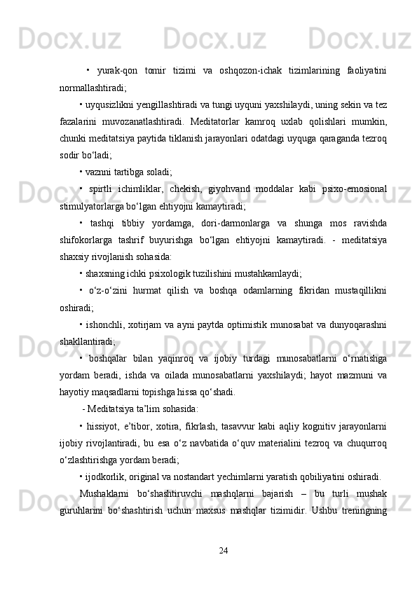   •   yurak-qon   tomir   tizimi   va   oshqozon-ichak   tizimlarining   faoliyatini
normallashtiradi; 
• uyqusizlikni yengillashtiradi va tungi uyquni yaxshilaydi, uning sekin va tez
fazalarini   muvozanatlashtiradi.   Meditatorlar   kamroq   uxlab   qolishlari   mumkin,
chunki meditatsiya paytida tiklanish jarayonlari odatdagi uyquga qaraganda tezroq
sodir bo‘ladi; 
• vaznni tartibga soladi; 
•   spirtli   ichimliklar,   chekish,   giyohvand   moddalar   kabi   psixo-emosional
stimulyatorlarga bo‘lgan ehtiyojni kamaytiradi; 
•   tashqi   tibbiy   yordamga,   dori-darmonlarga   va   shunga   mos   ravishda
shifokorlarga   tashrif   buyurishga   bo‘lgan   ehtiyojni   kamaytiradi.   -   meditatsiya
shaxsiy rivojlanish sohasida: 
• shaxsning ichki psixologik tuzilishini mustahkamlaydi; 
•   o‘z-o‘zini   hurmat   qilish   va   boshqa   odamlarning   fikridan   mustaqillikni
oshiradi; 
• ishonchli, xotirjam  va ayni  paytda optimistik munosabat  va dunyoqarashni
shakllantiradi; 
•   boshqalar   bilan   yaqinroq   va   ijobiy   turdagi   munosabatlarni   o‘rnatishga
yordam   beradi,   ishda   va   oilada   munosabatlarni   yaxshilaydi;   hayot   mazmuni   va
hayotiy maqsadlarni topishga hissa qo‘shadi.
 - Meditatsiya ta’lim sohasida: 
•   hissiyot,   e’tibor,   xotira,   fikrlash,   tasavvur   kabi   aqliy   kognitiv   jarayonlarni
ijobiy   rivojlantiradi,   bu   esa   o‘z   navbatida   o‘quv   materialini   tezroq   va   chuqurroq
o‘zlashtirishga yordam beradi; 
• ijodkorlik, original va nostandart yechimlarni yaratish qobiliyatini oshiradi.
Mushaklarni   bo‘shashtiruvchi   mashqlarni   bajarish   –   bu   turli   mushak
guruhlarini   bo‘shashtirish   uchun   maxsus   mashqlar   tizimidir.   Ushbu   treningning
24 