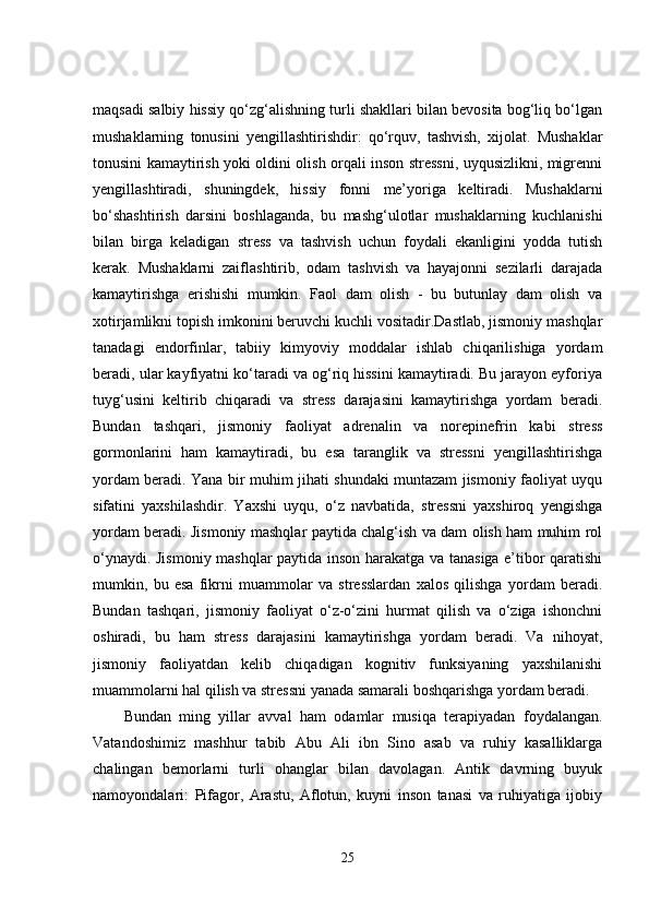maqsadi salbiy hissiy qo‘zg‘alishning turli shakllari bilan bevosita bog‘liq bo‘lgan
mushaklarning   tonusini   yengillashtirishdir:   qo‘rquv,   tashvish,   xijolat.   Mushaklar
tonusini kamaytirish yoki oldini olish orqali inson stressni, uyqusizlikni, migrenni
yengillashtiradi,   shuningdek,   hissiy   fonni   me’yoriga   keltiradi.   Mushaklarni
bo‘shashtirish   darsini   boshlaganda,   bu   mashg‘ulotlar   mushaklarning   kuchlanishi
bilan   birga   keladigan   stress   va   tashvish   uchun   foydali   ekanligini   yodda   tutish
kerak.   Mushaklarni   zaiflashtirib,   odam   tashvish   va   hayajonni   sezilarli   darajada
kamaytirishga   erishishi   mumkin.   Faol   dam   olish   -   bu   butunlay   dam   olish   va
xotirjamlikni topish imkonini beruvchi kuchli vositadir.Dastlab, jismoniy mashqlar
tanadagi   endorfinlar,   tabiiy   kimyoviy   moddalar   ishlab   chiqarilishiga   yordam
beradi, ular kayfiyatni ko‘taradi va og‘riq hissini kamaytiradi. Bu jarayon eyforiya
tuyg‘usini   keltirib   chiqaradi   va   stress   darajasini   kamaytirishga   yordam   beradi.
Bundan   tashqari,   jismoniy   faoliyat   adrenalin   va   norepinefrin   kabi   stress
gormonlarini   ham   kamaytiradi,   bu   esa   taranglik   va   stressni   yengillashtirishga
yordam beradi. Yana bir muhim jihati shundaki muntazam jismoniy faoliyat uyqu
sifatini   yaxshilashdir.   Yaxshi   uyqu,   o‘z   navbatida,   stressni   yaxshiroq   yengishga
yordam beradi. Jismoniy mashqlar paytida chalg‘ish va dam olish ham muhim rol
o‘ynaydi. Jismoniy mashqlar paytida inson harakatga va tanasiga e’tibor qaratishi
mumkin,   bu   esa   fikrni   muammolar   va   stresslardan   xalos   qilishga   yordam   beradi.
Bundan   tashqari,   jismoniy   faoliyat   o‘z-o‘zini   hurmat   qilish   va   o‘ziga   ishonchni
oshiradi,   bu   ham   stress   darajasini   kamaytirishga   yordam   beradi.   Va   nihoyat,
jismoniy   faoliyatdan   kelib   chiqadigan   kognitiv   funksiyaning   yaxshilanishi
muammolarni hal qilish va stressni yanada samarali boshqarishga yordam beradi.
Bundan   ming   yillar   avval   ham   odamlar   musiqa   terapiyadan   foydalangan.
Vatandoshimiz   mashhur   tabib   Abu   Ali   ibn   Sino   asab   va   ruhiy   kasalliklarga
chalingan   bemorlarni   turli   ohanglar   bilan   davolagan.   Antik   davrning   buyuk
namoyondalari:   Pifagor,   Arastu,   Aflotun,   kuyni   inson   tanasi   va   ruhiyatiga   ijobiy
25 