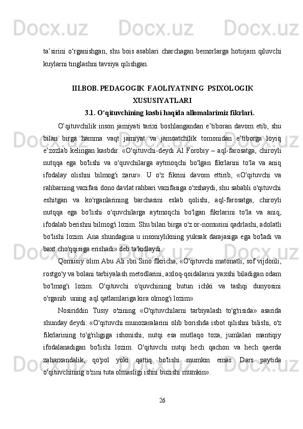 ta’sirini   o‘rganishgan,   shu   bois   asablari   charchagan   bemorlarga   hotirjam   qiluvchi
kuylarni tinglashni tavsiya qilishgan. 
III.BOB.   PEDAGOGIК  FAOLIYATNING  PSIXOLOGIК 
XUSUSIYATLARI
3.1.   O‘qituvchining kasbi haqida allomalarimiz fikrlari.
O’qituvchilik   inson   jamiyati   tarixi   boshlangandan   e’tiboran   davom   etib,   shu
bilan   birga   hamma   vaqt   jamiyat   va   jamoatchilik   tomonidan   e’tiborga   loyiq
e’zozlab   kelingan   kasbdir.   «O'qituvchi-deydi   Al   Forobiy   –   aql-farosatga,   chiroyli
nutqqa   ega   bo'lishi   va   o'quvchilarga   aytmoqchi   bo'lgan   fikrlarini   to'la   va   aniq
ifodalay   olishni   bilmog'i   zarur».   U   o'z   fikrini   davom   ettirib,   «O'qituvchi   va
rahbarning vazifasi dono davlat rahbari vazifasiga o'xshaydi, shu sababli o'qituvchi
eshitgan   va   ko'rganlarining       barchasini       eslab       qolishi,       aql-farosatga,       chiroyli
nutqqa   ega   bo'lishi   o'quvchilarga   aytmoqchi   bo'lgan   fikrlarini   to'la   va   aniq,
ifodalab berishni bilmog'i lozim.  Shu bilan birga o'z or-nomusini qadrlashi, adolatli
bo'lishi  lozim.  Ana  shundagina  u  insoniylikning  yuksak   darajasiga   ega  bo'ladi  va
baxt cho'qqisiga erishadi» deb ta'kidlaydi.
Qomusiy olim Abu Ali ibn Sino flkricha, «O'qituvchi matonatli, sof vijdonli,
rostgo'y va bolani tarbiyalash metodlarini, axloq-qoidalarini yaxshi biladigan odam
bo'lmog'i   lozim.   O'qituvchi   o'quvchining   butun   ichki   va   tashqi   dunyosini
o'rganib     uning     aql qatlamlariga kira olmog'i lozim».
Nosiriddin   Tusiy   o'zining   «O'qituvchilarni   tarbiyalash   to'g'risida»   asarida
shunday deydi: «O'qituvchi  munozaralarini olib borishda isbot  qilishni  bilishi, o'z
fikrlarining   to'g'riligiga   ishonishi,   nutqi   esa   mutlaqo   toza,   jumlalari   mantiqiy
ifodalanadigan   bo'lishi   lozim.   O'qituvchi   nutqi   hech   qachon   va   hech   qaerda
zaharxandalik,   qo'pol   yoki   qattiq   bo'lishi   mumkin   emas.   Dars   paytida
o'qituvchining o'zini tuta olmasligi ishni buzishi mumkin».
26 