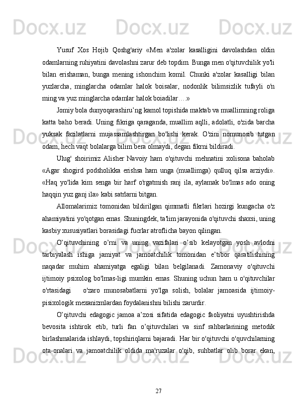 Yusuf   Xos   Hojib   Qoshg'ariy   «Men   a'zolar   kasalligini   davolashdan   oldin
odamlarning ruhiyatini davolashni zarur deb topdim. Bunga men o'qituvchilik yo'li
bilan   erishaman,   bunga   mening   ishonchim   komil.   Chunki   a'zolar   kasalligi   bilan
yuzlarcha,   minglarcha   odamlar   halok   boisalar,   nodonlik   bilimsizlik   tufayli   o'n
ming va yuz minglarcha odamlar halok boiadilar….»
Jomiy bola dunyoqarashiru’ng kamol topishida maktab va muallimning roliga
katta  baho   beradi.  Uning   fikriga   qaraganda,   muallim   aqlli,  adolatli,   o'zida   barcha
yuksak   fazilatlarni   mujassamlashtirgan   bo'lishi   kerak.   O'zini   nomunosib   tutgan
odam, hech vaqt bolalarga bilim bera olmaydi, degan fikrni bildiradi.
Ulug'   shoirimiz   Alisher   Navoiy   ham   o'qituvchi   mehnatini   xolisona   baholab
«Agar   shogird   podsholikka   erishsa   ham   unga   (muallimga)   qulluq   qilsa   arziydi».
«Haq   yo'lida   kim   senga   bir   harf   o'rgatmish   ranj   ila,   aylamak   bo'lmas   ado   oning
haqqin yuz ganj ila» kabi satrlarni bitgan.
Allomalarimiz   tomonidan   bildirilgan   qimmatli   fikrlari   hozirgi   kungacha   o'z
ahamiyatini yo'qotgan emas. Shuningdek, ta'lim jarayonida o'qituvchi shaxsi, uning
kasbiy xususiyatlari borasidagi fucrlar atroflicha bayon qilingan.
O’qituvchining   o’rni   va   uning   vazifalari   o’sib   kelayotgan   yosh   avlodni
tarbiyalash   ishiga   jamiyat   va   jamoatchilik   tomonidan   e’tibor   qaratilishining
naqadar   muhim   ahamiyatga   egaligi   bilan   belgilanadi.   Zamonaviy   o'qituvchi
ijtimoiy   psixolog   bo'lmas-ligi   mumkin   emas.   Shuning   uchun   ham   u   o'qituvchilar
o'rtasidagi               o'zaro   munosabatlarni   yo'lga   solish,   bolalar   jamoasida   ijtimoiy-
pisixologik mexanizmlardan foydalanishni bilishi zarurdir.
O’qituvchi   edagogic   jamoa   a’zosi   sifatida   edagogic   faoliyatni   uyushtirishda
bevosita   ishtirok   etib,   turli   fan   o’qituvchilari   va   sinf   rahbarlarining   metodik
birlashmalarida ishlaydi, topshiriqlarni bajaradi. Har bir o'qituvchi o'quvchilarning
ota-onalari   va   jamoatchilik   oldida   ma'ruzalar   o'qib,   suhbatlar   olib   borar   ekan,
27 