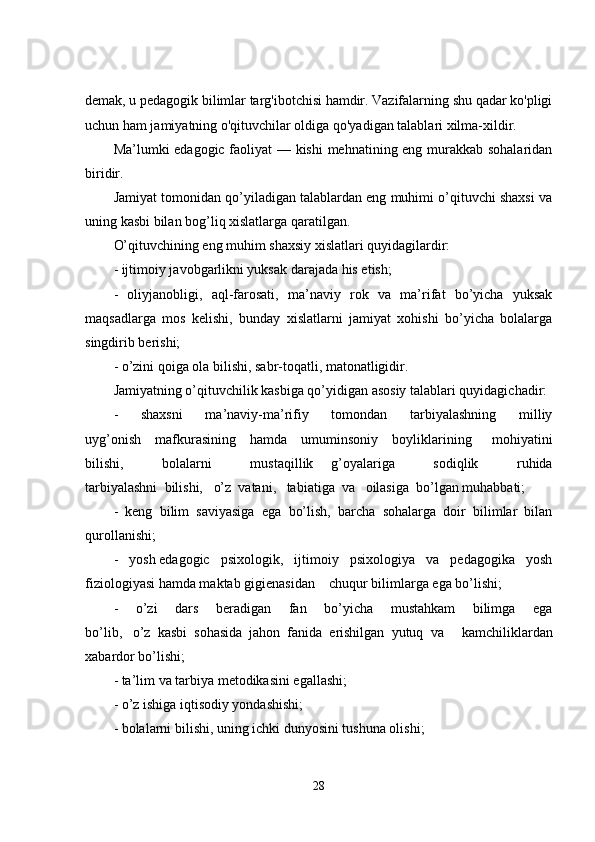 demak, u pedagogik bilimlar targ'ibotchisi hamdir. Vazifalarning shu qadar ko'pligi
uchun ham jamiyatning o'qituvchilar oldiga qo'yadigan talablari xilma-xildir.
Ma’lumki edagogic faoliyat — kishi mehnatining eng murakkab sohalaridan
biridir.
Jamiyat tomonidan qo’yiladigan talablardan eng muhimi o’qituvchi shaxsi va
uning kasbi bilan bog’liq xislatlarga qaratilgan.
O’qituvchining eng muhim shaxsiy xislatlari quyidagilardir:
- ijtimoiy javobgarlikni yuksak darajada his etish;
-   oliyjanobligi,   aql-farosati,   ma’naviy   rok   va   ma’rifat   bo’yicha   yuksak
maqsadlarga   mos   kelishi,   bunday   xislatlarni   jamiyat   xohishi   bo’yicha   bolalarga
singdirib berishi;
- o’zini qoiga ola bilishi, sabr-toqatli, matonatligidir.
Jamiyatning o’qituvchilik kasbiga qo’yidigan asosiy talablari quyidagichadir:
-   shaxsni   ma’naviy-ma’rifiy   tomondan   tarbiyalashning   milliy
uyg’onish         mafkurasining         hamda         umuminsoniy         boyliklarining   mohiyatini
bilishi,   bolalarni   mustaqillik           g’oyalariga   sodiqlik   ruhida
tarbiyalashni     bilishi,       o’z     vatani,       tabiatiga     va       oilasiga     bo’lgan muhabbati;
-   keng   bilim   saviyasiga   ega   bo’lish,   barcha   sohalarga   doir   bilimlar   bilan
qurollanishi;
-   yosh   edagogic   psixologik,   ijtimoiy   psixologiya   va   pedagogika   yosh
fiziologiyasi hamda maktab gigienasidan         chuqur bilimlarga ega bo’lishi;
-   o’zi   dars   beradigan   fan   bo’yicha   mustahkam   bilimga   ega
bo’lib,       o’z     kasbi     sohasida     jahon     fanida     erishilgan     yutuq     va   kamchiliklardan
xabardor bo’lishi;
- ta’lim va tarbiya metodikasini egallashi;
- o’z ishiga iqtisodiy yondashishi;
- bolalarni bilishi, uning ichki dunyosini tushuna olishi;
28 