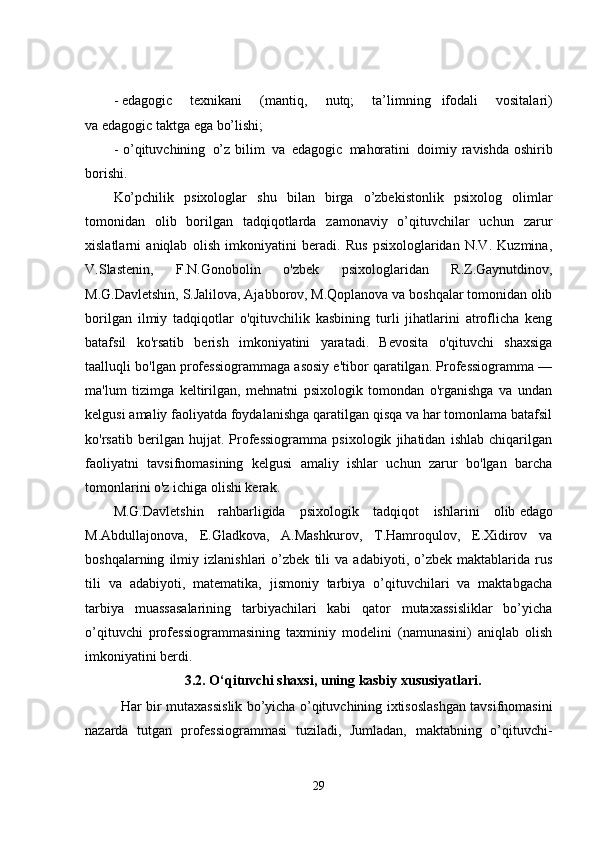 -   edagogic   texnikani   (mantiq,   nutq;   ta’limning       ifodali   vositalari)
va   edagogic taktga ega bo’lishi;
- o’qituvchining     o’z bilim     va     edagogic     mahoratini     doimiy ravishda oshirib
borishi.                  
Ko’pchilik   psixologlar   shu   bilan   birga   o’zbekistonlik   psixolog   olimlar
tomonidan   olib   borilgan   tadqiqotlarda   zamonaviy   o’qituvchilar   uchun   zarur
xislatlarni   aniqlab   olish   imkoniyatini   beradi.   Rus   psixologlaridan   N.V.   Kuzmina,
V.Slastenin,   F.N.Gonobolin   o'zbek   psixologlaridan   R.Z.Gaynutdinov,
M.G.Davletshin, S.Jalilova, Ajabborov, M.Qoplanova va boshqalar tomonidan olib
borilgan   ilmiy   tadqiqotlar   o'qituvchilik   kasbining   turli   jihatlarini   atroflicha   keng
batafsil   ko'rsatib   berish   imkoniyatini   yaratadi.   Bevosita   o'qituvchi   shaxsiga
taalluqli bo'lgan professiogrammaga asosiy e'tibor qaratilgan. Professiogramma —
ma'lum   tizimga   keltirilgan,   mehnatni   psixologik   tomondan   o'rganishga   va   undan
kelgusi amaliy faoliyatda foydalanishga qaratilgan qisqa va har tomonlama batafsil
ko'rsatib   berilgan   hujjat.   Professiogramma   psixologik   jihatidan   ishlab   chiqarilgan
faoliyatni   tavsifnomasining   kelgusi   amaliy   ishlar   uchun   zarur   bo'lgan   barcha
tomonlarini o'z ichiga olishi kerak.
M.G.Davletshin   rahbarligida   psixologik   tadqiqot   ishlarini   olib   edago
M.Abdullajonova,   E.Gladkova,   A.Mashkurov,   T.Hamroqulov,   E.Xidirov   va
boshqalarning   ilmiy   izlanishlari   o’zbek   tili   va   adabiyoti,   o’zbek   maktablarida   rus
tili   va   adabiyoti,   matematika,   jismoniy   tarbiya   o’qituvchilari   va   maktabgacha
tarbiya   muassasalarining   tarbiyachilari   kabi   qator   mutaxassisliklar   bo’yicha
o’qituvchi   professiogrammasining   taxminiy   modelini   (namunasini)   aniqlab   olish
imkoniyatini berdi.
3.2.   O‘qituvchi shaxsi, uning kasbiy xususiyatlari.
Har bir mutaxassislik bo’yicha o’qituvchining ixtisoslashgan tavsifnomasini
nazarda   tutgan   professiogrammasi   tuziladi,   Jumladan,   maktabning   o’qituvchi-
29 
