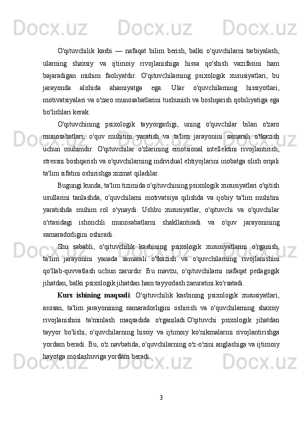 O'qituvchilik   kasbi   —   nafaqat   bilim   berish,   balki   o'quvchilarni   tarbiyalash,
ularning   shaxsiy   va   ijtimoiy   rivojlanishiga   hissa   qo'shish   vazifasini   ham
bajaradigan   muhim   faoliyatdir.   O'qituvchilarning   psixologik   xususiyatlari,   bu
jarayonda   alohida   ahamiyatga   ega.   Ular   o'quvchilarning   hissiyotlari,
motivatsiyalari va o'zaro munosabatlarini tushunish va boshqarish qobiliyatiga ega
bo'lishlari kerak.
O'qituvchining   psixologik   tayyorgarligi,   uning   o'quvchilar   bilan   o'zaro
munosabatlari,   o'quv   muhitini   yaratish   va   ta'lim   jarayonini   samarali   o'tkazish
uchun   muhimdir.   O'qituvchilar   o'zlarining   emotsional   intellektini   rivojlantirish,
stressni boshqarish va o'quvchilarning individual ehtiyojlarini inobatga olish orqali
ta'lim sifatini oshirishga xizmat qiladilar.
Bugungi kunda, ta'lim tizimida o'qituvchining psixologik xususiyatlari o'qitish
usullarini   tanlashda,   o'quvchilarni   motivatsiya   qilishda   va   ijobiy   ta'lim   muhitini
yaratishda   muhim   rol   o'ynaydi.   Ushbu   xususiyatlar,   o'qituvchi   va   o'quvchilar
o'rtasidagi   ishonchli   munosabatlarni   shakllantiradi   va   o'quv   jarayonining
samaradorligini oshiradi.
Shu   sababli,   o'qituvchilik   kasbining   psixologik   xususiyatlarini   o'rganish,
ta'lim   jarayonini   yanada   samarali   o'tkazish   va   o'quvchilarning   rivojlanishini
qo'llab-quvvatlash   uchun   zarurdir.   Bu   mavzu,   o'qituvchilarni   nafaqat   pedagogik
jihatdan, balki psixologik jihatdan ham tayyorlash zaruratini ko'rsatadi.
Kurs   ishining   maqsadi :   O'qituvchilik   kasbining   psixologik   xususiyatlari,
asosan,   ta'lim   jarayonining   samaradorligini   oshirish   va   o'quvchilarning   shaxsiy
rivojlanishini   ta'minlash   maqsadida   o'rganiladi.O'qituvchi   psixologik   jihatdan
tayyor   bo'lishi,   o'quvchilarning   hissiy   va   ijtimoiy   ko'nikmalarini   rivojlantirishga
yordam beradi.  Bu, o'z navbatida, o'quvchilarning o'z-o'zini anglashiga va ijtimoiy
hayotga moslashuviga yordam beradi.
3 
