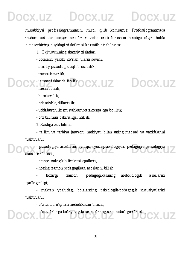 murabbiysi   professiogrammasini   misol   qilib   keltiramiz.   Professiogrammada
muhim   xislatlar   borgan   sari   bir   muncha   ortib   borishini   hisobga   olgan   holda
o'qituvchining quyidagi xislatlarini ko'rsatib o'tish lozim:
1.     O'qituvchining shaxsiy xislatlari:
- bolalarni yaxshi ko’rish, ularni sevish;
- amaliy psixologik aql-farosatlilik;
- mehnatsevarlik;
- jamoat ishlarida faollik;
- mehribonlik;
- kamtarinlik;
- odamiylik, dilkashlik;
- uddaburonlik: mustahkam xarakterga ega bo’lish;
- o’z bilimini oshirishga intilish.
2. Kasbga xos bilimi:
-   ta’lim   va   tarbiya   jarayoni   mohiyati   bilan   uning   maqsad   va   vazifalarini
tushunishi;
- psixologiya  asoslarini, ayniqsa,  yosh  psixologiyasi  pedagogic psixologiya
asoslarini bilishi;
- etnopsixologik bilimlarni egallash;
- hozirgi zamon pedagogikasi asoslarini bilish;
-   hozirgi   zamon   pedagogikasining           metodologik               asoslarini
egallaganligi;
-   maktab   yoshidagi   bolalarning   psixologik-pedagogik   xususiyatlarini
tushunishi;
- o’z fanini o’qitish metodikasini bilishi;
- o’quvchilarga tarbiyaviy ta’sir etishning samaradorligini bilishi;
30 