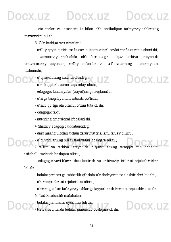 -   ota-onalar   va   jamoatchilik   bilan   olib   boriladigan   tarbiyaviy   ishlarning
mazmunini bilishi.
3. O’z kasbiga xos xisiatlari:
- milliy qayta qurish mafkurasi bilan mustaqil davlat mafkurasini tushunishi;
-   zamonaviy   maktabda   olib   borilauigan   o’quv   tarbiya   jarayonida
umuminsoniy       boyliklar,         milliy       an’analar       va         urf-odatlarning   ahamiyatini
tushunishi;
- o’qituvchining kuzatuvchanligi;
- o’z diqqat e’tiborini taqsimlay olishi;
- edagogic fantaziyalar (xayol)ning rivojlanishi;
- o’ziga tanqidiy munosabatda bo’lishi;
- o’zini qo’lga ola bilishi, o’zini tuta olishi;
- edagogic takt;
- nutqning emotsional ifodalanishi.
4 Shaxsiy edagogic uddaburonligi:
- dars mashg’ulotlari uchun zarur materiallami tanlay bilishi;
- o’quvchilarning bilish faoliyatini boshqara olishi;
-   ta’lim   va   tarbiya   jarayonida   o’quvchilarning   taraqqiy   etib   borishini
istiqbolli ravishda boshqara olishi;
-   edagogic   vazifalarni   shakllantirish   va   tarbiyaviy   ishlarni   rejalashtirishni
bilishi;
- bolalar jamoasiga rahbarlik qilishda o’z faoliyatini rejalashtirishni bilishi;
- o’z maqsadlarini rejalashtira olishi;
- o’zining ta’lim tarbiyaviy ishlariga tayyorlanish tizimini rejalashtira olishi.
5. Tashkilotchilik malakalari:
- bolalar jamoasini uyushtira bilishi;
- turli sharoitlarda bolalar jamoasini boshqara olishi;
31 