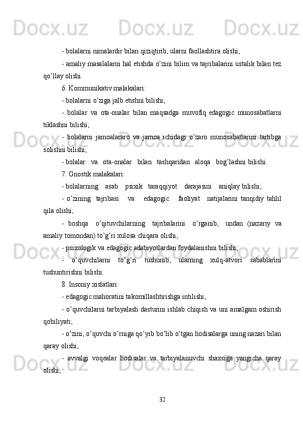- bolalarni nimalardir bilan qiziqtirib, ularni faollashtira olishi;
- amaliy masalalarni hal etishda o’zini bilim va tajribalarini ustalik bilan tez
qo’llay olishi.
6. Kommunikativ malakalari:
- bolalarni o’ziga jalb etishni bilishi;
-   bolalar   va   ota-onalar   bilan   maqsadga   muvofiq   edagogic   munosabatlarni
tiklashni bilishi;
-   bolalarni   jamoalararo   va   jamoa   ichidagi   o’zaro   munosabatlarini   tartibga
solishni bilishi;
- bolalar       va       ota-onalar       bilan       tashqaridan       aloqa       bog’lashni bilishi.
7. Gnostik malakalari:
- bolalarning         asab         psixik       taraqqiyot         darajasini         aniqlay bilishi;
-   o’zining       tajribasi           va           edagogic           faoliyat         natijalarini   tanqidiy   tahlil
qila olishi;
-   boshqa         o’qituvchilarning         tajribalarini         o’rganib,         undan   (nazariy   va
amaliy tomondan) to’g’ri xulosa chiqara olishi;
- psixologik va   edagogic adabiyotlardan foydalanishni bilishi;
-   o’quvchilarni   to’g’ri   tushunib,   ularning   xulq-atvori   sabablarini
tushuntirishni bilishi.
8. Insoniy xislatlari:
-   edagogic mahoratini takomillashtirishga intilishi;
- o’quvchilarni tarbiyalash dasturini ishlab chiqish va uni amalgam oshirish
qobiliyati;
- o’zini, o’quvchi o’rniga qo’yib bo’lib o’tgan hodisalarga uning nazari bilan
qaray olishi;
-   avvalgi   voqealar   hodisalar   va   tarbiyalanuvchi   shaxsiga   yangicha   qaray
olishi;
32 