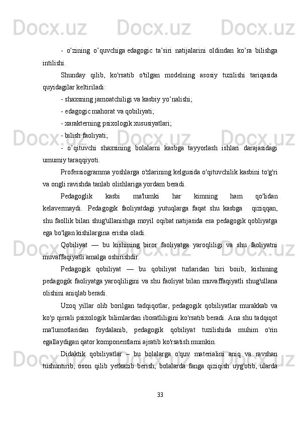 -   o’zining   o’quvchiga   edagogic   ta’siri   natijalarini   oldindan   ko’ra   bilishga
intilishi.
Shunday   qilib,   ko'rsatib   o'tilgan   modelning   asosiy   tuzilishi   tariqasida
quyidagilar keltiriladi:
- shaxsning jamoatchiligi va kasbiy yo’nalishi;
- edagogic mahorat va qobiliyati;
- xarakterning psixologik xususiyatlari;
- bilish faoliyati;
-   o’qituvchi   shaxsining   bolalarni   kasbga   tayyorlash   ishlari   darajasidagi
umumiy taraqqiyoti.
Professiogramma yoshlarga o'zlarining kelgusida o'qituvchilik kasbini to'g'ri
va ongli ravishda tanlab olishlariga yordam beradi.
Pedagoglik   kasbi   ma'lumki   har   kimning   ham   qo'lidan
kelavermaydi.       Pedagogik     faoliyatdagi     yutuqlarga     faqat     shu     kasbga   qiziqqan,
shu faollik bilan shug'ullanishga moyil oqibat natijasida esa pedagogik qobliyatga
ega bo'lgan kishilargina erisha oladi.
Qobiliyat   —   bu   kishining   biror   faoliyatga   yaroqliligi   va   shu   faoliyatni
muvaffaqiyatli amalga oshirishdir.
Pedagogik   qobiliyat   —   bu   qobiliyat   turlaridan   biri   boiib,   kishining
pedagogik faoliyatga yaroqliligini va shu faoliyat bilan muvaffaqiyatli shug'ullana
olishini aniqlab beradi.
Uzoq   yillar   olib   borilgan   tadqiqotlar,   pedagogik   qobiliyatlar   murakkab   va
ko'p qirrali psixologik bilimlardan iboratliligini ko'rsatib beradi. Ana shu tadqiqot
ma'lumotlaridan   foydalanib,   pedagogik   qobiliyat   tuzilishida   muhim   o'rin
egallaydigan qator komponentlarni ajratib ko'rsatish mumkin.
Didaktik   qobiliyatlar   –   bu   bolalarga   o'quv   materialini   aniq   va   ravshan
tushuntirib,   oson   qilib   yetkazib   berish,   bolalarda   fanga   qiziqish   uyg'otib,   ularda
33 