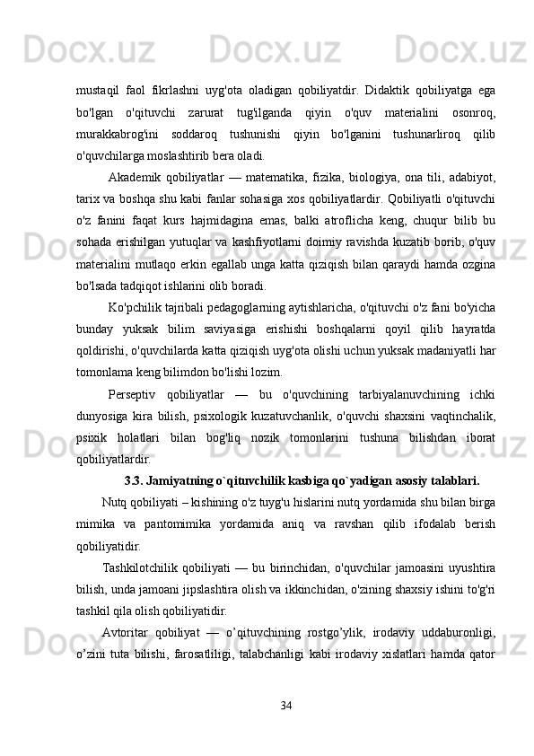 mustaqil   faol   fikrlashni   uyg'ota   oladigan   qobiliyatdir.   Didaktik   qobiliyatga   ega
bo'lgan   o'qituvchi   zarurat   tug'ilganda   qiyin   o'quv   materialini   osonroq,
murakkabrog'ini   soddaroq   tushunishi   qiyin   bo'lganini   tushunarliroq   qilib
o'quvchilarga moslashtirib bera oladi.
Akademik   qobiliyatlar   —   matematika,   fizika,   biologiya,   ona   tili,   adabiyot,
tarix va boshqa shu kabi fanlar sohasiga xos qobiliyatlardir. Qobiliyatli o'qituvchi
o'z   fanini   faqat   kurs   hajmidagina   emas,   balki   atroflicha   keng,   chuqur   bilib   bu
sohada  erishilgan  yutuqlar  va  kashfiyotlarni  doimiy ravishda kuzatib borib, o'quv
materialini  mutlaqo erkin egallab unga katta qiziqish bilan qaraydi hamda ozgina
bo'lsada tadqiqot ishlarini olib boradi.
Ko'pchilik tajribali pedagoglarning aytishlaricha, o'qituvchi o'z fani bo'yicha
bunday   yuksak   bilim   saviyasiga   erishishi   boshqalarni   qoyil   qilib   hayratda
qoldirishi, o'quvchilarda katta qiziqish uyg'ota olishi uchun yuksak madaniyatli har
tomonlama keng bilimdon bo'lishi lozim.
Perseptiv   qobiliyatlar   —   bu   o'quvchining   tarbiyalanuvchining   ichki
dunyosiga   kira   bilish,   psixologik   kuzatuvchanlik,   o'quvchi   shaxsini   vaqtinchalik,
psixik   holatlari   bilan   bog'liq   nozik   tomonlarini   tushuna   bilishdan   iborat
qobiliyatlardir.
3.3.     Jamiyatning o`qituvchilik kasbiga qo`yadigan asosiy talablari.
Nutq qobiliyati – kishining o'z tuyg'u hislarini nutq yordamida shu bilan birga
mimika   va   pantomimika   yordamida   aniq   va   ravshan   qilib   ifodalab   berish
qobiliyatidir.
Tashkilotchilik   qobiliyati   —   bu   birinchidan,   o'quvchilar   jamoasini   uyushtira
bilish, unda jamoani jipslashtira olish va ikkinchidan, o'zining shaxsiy ishini to'g'ri
tashkil qila olish qobiliyatidir.
Avtoritar   qobiliyat   —   o’qituvchining   rostgo’ylik,   irodaviy   uddaburonligi,
o’zini   tuta   bilishi,   farosatliligi,   talabchanligi   kabi   irodaviy   xislatlari   hamda   qator
34 
