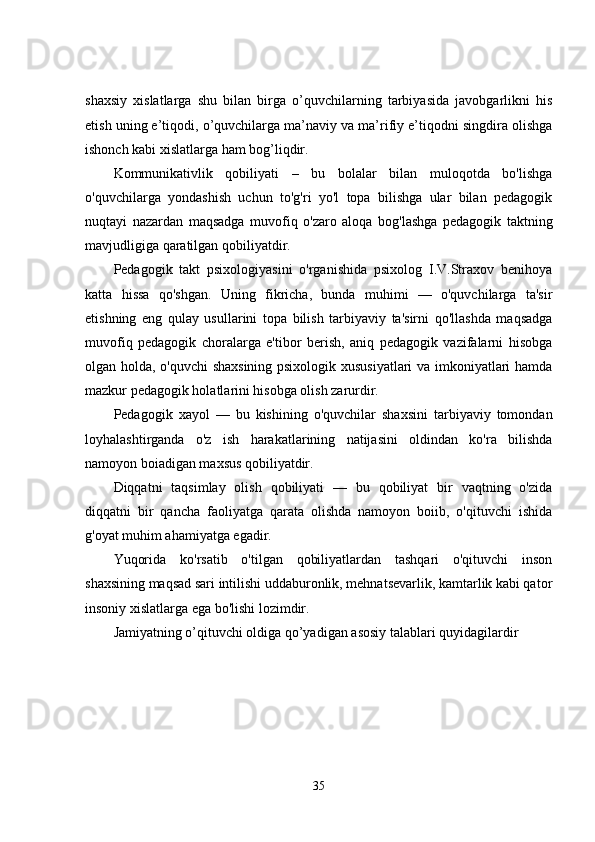 shaxsiy   xislatlarga   shu   bilan   birga   o’quvchilarning   tarbiyasida   javobgarlikni   his
etish uning e’tiqodi, o’quvchilarga ma’naviy va ma’rifiy e’tiqodni singdira olishga
ishonch kabi xislatlarga ham bog’liqdir.
Kommunikativlik   qobiliyati   –   bu   bolalar   bilan   muloqotda   bo'lishga
o'quvchilarga   yondashish   uchun   to'g'ri   yo'l   topa   bilishga   ular   bilan   pedagogik
nuqtayi   nazardan   maqsadga   muvofiq   o'zaro   aloqa   bog'lashga   pedagogik   taktning
mavjudligiga qaratilgan qobiliyatdir.
Pedagogik   takt   psixologiyasini   o'rganishida   psixolog   I.V.Straxov   benihoya
katta   hissa   qo'shgan.   Uning   fikricha,   bunda   muhimi   —   o'quvchilarga   ta'sir
etishning   eng   qulay   usullarini   topa   bilish   tarbiyaviy   ta'sirni   qo'llashda   maqsadga
muvofiq   pedagogik   choralarga   e'tibor   berish,   aniq   pedagogik   vazifalarni   hisobga
olgan holda, o'quvchi shaxsining psixologik xususiyatlari va imkoniyatlari hamda
mazkur pedagogik holatlarini hisobga olish zarurdir.
Pedagogik   xayol   —   bu   kishining   o'quvchilar   shaxsini   tarbiyaviy   tomondan
loyhalashtirganda   o'z   ish   harakatlarining   natijasini   oldindan   ko'ra   bilishda
namoyon boiadigan maxsus qobiliyatdir.
Diqqatni   taqsimlay   olish   qobiliyati   —   bu   qobiliyat   bir   vaqtning   o'zida
diqqatni   bir   qancha   faoliyatga   qarata   olishda   namoyon   boiib,   o'qituvchi   ishida
g'oyat muhim ahamiyatga egadir.
Yuqorida   ko'rsatib   o'tilgan   qobiliyatlardan   tashqari   o'qituvchi   inson
shaxsining maqsad sari intilishi uddaburonlik, mehnatsevarlik, kamtarlik kabi qator
insoniy xislatlarga ega bo'lishi lozimdir.
Jamiyatning o’qituvchi oldiga qo’yadigan asosiy   talablari quyidagilardir
35 