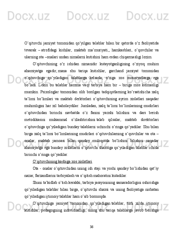 O’qituvchi   jamiyat   tomonidan   qo’yilgan   talablar   bilan   bir   qatorda   o’z   faoliyatida
tevarak   –   atrofidagi   kishilar ,   maktab   ma’muriyati,,   hamkasblari,   o’quvchilar   va
ularning ota –onalari undan nimalarni kutishini ham esdan chiqarmasligi lozim.
O’qituvchining   o’z   ishidan   nimanidir   kutayotganligining   o’ziyoq   muhim
ahamiyatga   egadir,   mana   shu   tariqa   kutishlar ,   garchand   jamiyat   tomonidan
o’qituvchiga   qo’yiladigan   talablarga   kelsada,   o’ziga   xos   xususiyatlarga   ega
bo’ladi.   Lekin   bu   talablar   hamma   vaqt   tarbiya   ham   bir   –   biriga   mos   kelmasligi
mumkin.   Psixologlar   tomonidan   olib   borilgan   tadqiqotlarning   ko’rsatishicha   xalq
ta’limi   bo’limlari   va   maktab   derktorlari   o’qituvchining   ayrim   xislatlari   naqadar
muhimligini   har   xil   baholaydilar.   Jumladan,   xalq   ta’limi   bo’limlarining   mudirlari
o’qituvchidan   birinchi   navbatda   o’z   fanini   yaxshi   bilishini   va   dars   berish
metodikasini   mukammal   o’zlashtirishini   talab   qilsalar ,   maktab   direktorlari
o’qituvchiga qo’yiladigan bunday talablarni uchinchi o’ringa qo’yadilar. Shu bilan
birga   xalq   ta’limi   bo’limlarining   mudirlari   o’qituvchilarning   o’quvchilar   va  ota   –
onalar,   maktab   jamoasi   bilan   qanday   muloqotda   bo’lishini   bilishini   naqadar
ahamiyatga ega bunday xislatlarni o’qituvchi shaxsiga qo’yiladigan talablar ichida
birinchi o’ringa qo’yadilar.
O’qituvchining kasbiga xos xislatlari
Ota - onalar o’qituvchidan uning ish staji va yoshi qanday bo’lishidan qat’iy
nazar, farzandlarini tarbiyalash va o’qitish mahoratini kutadilar.
Shuni ta’kidlab o’tish kerakki, tarbiya jarayonining samaradorligini oshirishga
qo’yiladigan   talablar   bilan   birga,   o’qituvchi   shaxsi   va   uning   faoliyatiga   nisbatan
qo’yiladigan ijtimoiy talablar ham o’sib bormoqda.
O’qituvchiga   jamiyat   tomonidan   qo’yiladigan   talablar ,   turli   xilda   ijtimoiy
kutishlar,   pedagogning   individualligi,   uning   shu   tariqa   talablarga   javob   berishga
36 