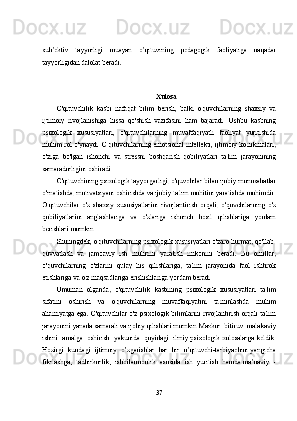 sub’ektiv   tayyorligi   muayan   o’qituvining   pedagogik   faoliyatiga   naqadar
tayyorligidan dalolat beradi.
Xulosa
O'qituvchilik   kasbi   nafaqat   bilim   berish,   balki   o'quvchilarning   shaxsiy   va
ijtimoiy   rivojlanishiga   hissa   qo'shish   vazifasini   ham   bajaradi.   Ushbu   kasbning
psixologik   xususiyatlari,   o'qituvchilarning   muvaffaqiyatli   faoliyat   yuritishida
muhim rol o'ynaydi. O'qituvchilarning emotsional intellekti, ijtimoiy ko'nikmalari,
o'ziga   bo'lgan   ishonchi   va   stressni   boshqarish   qobiliyatlari   ta'lim   jarayonining
samaradorligini oshiradi.
O'qituvchining psixologik tayyorgarligi, o'quvchilar bilan ijobiy munosabatlar
o'rnatishda, motivatsiyani oshirishda va ijobiy ta'lim muhitini yaratishda muhimdir.
O'qituvchilar   o'z   shaxsiy   xususiyatlarini   rivojlantirish   orqali,   o'quvchilarning   o'z
qobiliyatlarini   anglashlariga   va   o'zlariga   ishonch   hosil   qilishlariga   yordam
berishlari mumkin.
Shuningdek, o'qituvchilarning psixologik xususiyatlari o'zaro hurmat, qo'llab-
quvvatlash   va   jamoaviy   ish   muhitini   yaratish   imkonini   beradi.   Bu   omillar,
o'quvchilarning   o'zlarini   qulay   his   qilishlariga,   ta'lim   jarayonida   faol   ishtirok
etishlariga va o'z maqsadlariga erishishlariga yordam beradi.
Umuman   olganda,   o'qituvchilik   kasbining   psixologik   xususiyatlari   ta'lim
sifatini   oshirish   va   o'quvchilarning   muvaffaqiyatini   ta'minlashda   muhim
ahamiyatga ega. O'qituvchilar o'z psixologik bilimlarini rivojlantirish orqali ta'lim
jarayonini yanada samarali va ijobiy qilishlari mumkin. Mazkur  bitiruv  malakaviy
ishini   amalga   oshirish   yakunida   quyidagi   ilmiy psixologik xulosalarga keldik.
Hozirgi  kundagi   ijtimoiy  o’zgarishlar   har  bir   o’qituvchi-tarbiyachini yangicha
fikrlashga,  tadbirkorlik,  ishbilarmonlik  asosida  ish  yuritish  hamda ma’naviy  -
37 