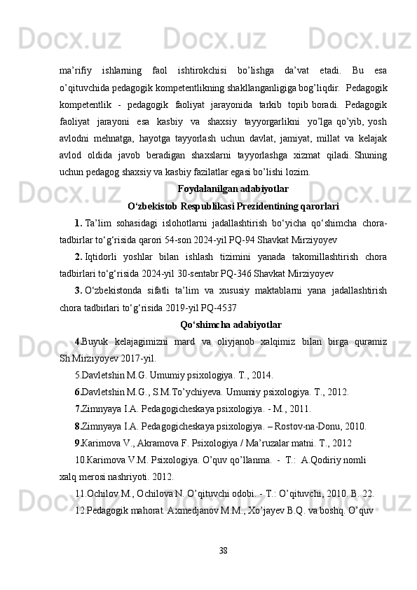 ma’rifiy     ishlarning     faol     ishtirokchisi     bo’lishga     da’vat     etadi.     Bu     esa
o’qituvchida pedagogik kompetentlikning shakllanganligiga bog’liqdir.    Pedagogik
kompetentlik   -   pedagogik   faoliyat   jarayonida   tarkib   topib boradi.   Pedagogik
faoliyat     jarayoni     esa     kasbiy     va     shaxsiy     tayyorgarlikni     yo’lga   qo’yib,   yosh
avlodni   mehnatga,   hayotga   tayyorlash   uchun   davlat,   jamiyat,   millat   va   kelajak
avlod   oldida   javob   beradigan   shaxslarni   tayyorlashga   xizmat   qiladi. Shuning
uchun pedagog shaxsiy va kasbiy fazilatlar egasi bo’lishi lozim. 
Foydalanilgan adabiyotlar
O‘zbekistob Respublikasi Prezidentining qarorlari
1. Ta’lim   sohasidagi   islohotlarni   jadallashtirish   bo‘yicha   qo‘shimcha   chora-
tadbirlar to‘g‘risida qarori 54-son 2024-yil PQ-94 Shavkat Mirziyoyev
2. Iqtidorli   yoshlar   bilan   ishlash   tizimini   yanada   takomillashtirish   chora
tadbirlari to‘g‘risida 2024-yil 30-sentabr PQ-346 Shavkat Mirziyoyev
3. O‘zbekistonda   sifatli   ta’lim   va   xususiy   maktablarni   yana   jadallashtirish
chora tadbirlari to‘g‘risida 2019-yil PQ-4537
Qo‘shimcha adabiyotlar
4. Buyuk   kelajagimizni   mard   va   oliyjanob   xalqimiz   bilan   birga   quramiz
Sh.Mirziyoyev 2017-yil.
5.Davletshin M.G. Umumiy psixologiya. T., 2014.
6. Davletshin M.G., S.M.To’ychiyeva. Umumiy psixologiya. T., 2012.
7. Zimnyaya I.A. Pedagogicheskaya psixologiya. - M., 2011.  
8. Zimnyaya I.A. Pedagogicheskaya psixologiya. – Rostov-na-Donu, 2010.
9. Кarimova V., Akramova F. Psixologiya / Ma’ruzalar matni. T., 2012
10.Кarimova V.M. Psixologiya. O’quv qo’llanma.  -  T.:  A.Qodiriy nomli 
xalq merosi nashriyoti. 2012.
11.Ochilov M., Ochilova N. O’qituvchi odobi. - T.: O’qituvchi, 2010. B. 22.
12.Pedagogik mahorat. Axmedjanov M.M., Xo’jayev B.Q. va boshq. O’quv 
38 