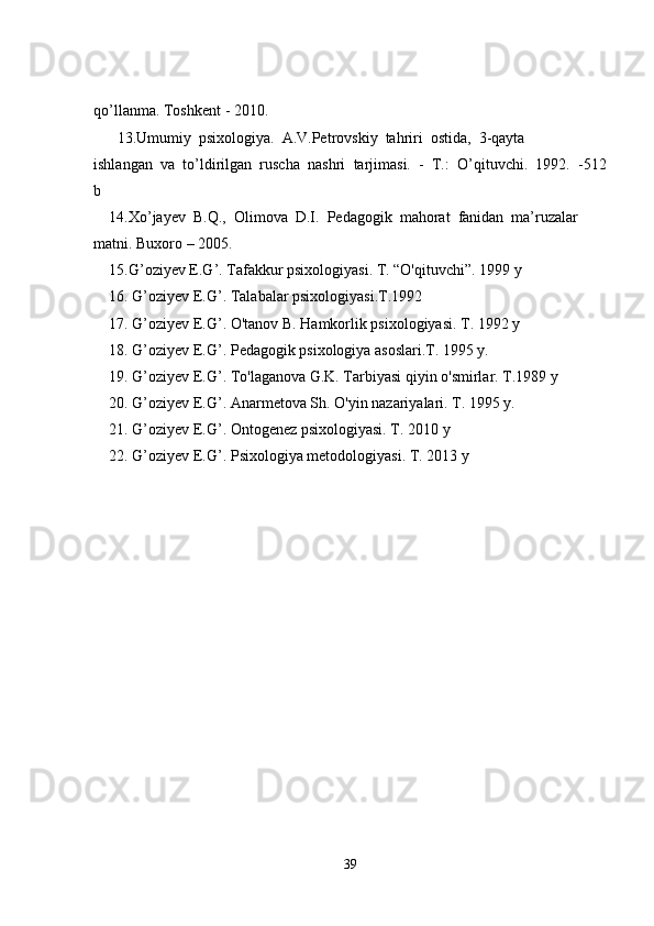 qo’llanma. Toshkent - 2010. 
13.Umumiy  psixologiya.  A.V.Petrovskiy  tahriri  ostida,  3-qayta 
ishlangan  va  to’ldirilgan  ruscha  nashri  tarjimasi.  -  T.:  O’qituvchi.  1992.  -512
b
14.Xo’jayev  B.Q.,  Olimova  D.I.  Pedagogik  mahorat  fanidan  ma’ruzalar 
matni. Buxoro – 2005.
15.G’oziyev E.G’. Tafakkur psixologiyasi. T. “O'qituvchi”. 1999 y
16. G’oziyev E.G’. Talabalar psixologiyasi.T.1992 
17. G’oziyev E.G’. O'tanov B. Hamkorlik psixologiyasi. T. 1992 y
18. G’oziyev E.G’. Pedagogik psixologiya asoslari.T. 1995 y.
19. G’oziyev E.G’. To'laganova G.K. Tarbiyasi qiyin o'smirlar. T.1989 y
20. G’oziyev E.G’. Anarmetova Sh. O'yin nazariyalari. T. 1995 y.
21. G’oziyev E.G’. Ontogenez psixologiyasi. T. 2010 y
22. G’oziyev E.G’. Psixologiya metodologiyasi. T. 2013 y
39 