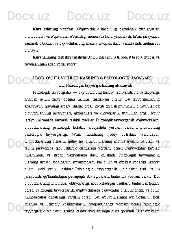 Kurs   ishining   vazifasi :   O'qituvchilik   kasbining   psixologik   xususiyatlari
o'qituvchilar va o'quvchilar o'rtasidagi munosabatlarni yaxshilash, ta'lim jarayonini
samarali o'tkazish va o'quvchilarning shaxsiy rivojlanishini ta'minlashda muhim rol
o'ynaydi.
Kurs ishining tarbikiy tuzilishi :Ushbu kurs ishi 3 ta bob, 9 ta reja, xulosa va
foydalanilgan adabiyotlar iborat.
I.BOB.   O‘QITUVCHILIK KASBINING PSIXOLOGIK ASOSLARI
1.1.   Psixologik tayyorgarlikning ahamiyati.
Psixologik   tayyorgarlik   —   o'qituvchining   kasbiy   faoliyatida   muvaffaqiyatga
erishish   uchun   zarur   bo'lgan   muhim   jihatlardan   biridir.   Bu   tayyorgarlikning
ahamiyatini quyidagi asosiy jihatlar orqali ko'rib chiqish mumkin.O'qituvchilar o'z
o'quvchilarining   hissiyotlari,   qiziqishlari   va   ehtiyojlarini   tushunish   orqali   o'quv
jarayonini yanada samarali tashkil etadilar. Psixologik tayyorgarlik, o'qituvchilarni
o'quvchilarning   psixologik   holatini   aniqlashda   yordam   beradi.O'qituvchining
psixologik   tayyorgarligi,   ta'lim   muhitining   ijobiy   bo'lishini   ta'minlaydi.
O'quvchilarning   o'zlarini   qulay   his   qilishi,   ularning   motivatsiyasini   oshiradi   va
ta'lim   jarayonida   faol   ishtirok   etishlariga   yordam   beradi.O'qituvchilar   ko'plab
muammolar   va   stressli   vaziyatlarga   duch   kelishadi.   Psixologik   tayyorgarlik,
ularning  stressni  boshqarish,   muammolarni   hal  qilish  va  o'z  hissiyotlarini  nazorat
qilish   qobiliyatini   oshiradi.Psixologik   tayyorgarlik,   o'qituvchilarni   ta'lim
jarayonida qo'llaniladigan pedagogik strategiyalarni  tanlashda  yordam beradi. Bu,
o'quvchilarning   individual   ehtiyojlariga   mos   keladigan   usullarni   tanlash   imkonini
beradi.Psixologik tayyorgarlik, o'qituvchilarga o'quvchilar bilan ishonchli va ochiq
munosabatlar   o'rnatishga   yordam   beradi.   Bu,   o'quvchilarning   o'z   fikrlarini   ifoda
etishiga   va   ijtimoiy   ko'nikmalarini   rivojlantirishga   yordam   beradi.Psixologik
tayyorgarlik, o'qituvchilarning kasbiy rivojlanishiga hissa  qo'shadi.  Ular  o'z bilim
4 