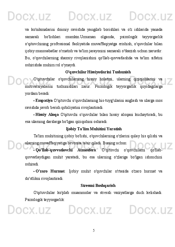 va   ko'nikmalarini   doimiy   ravishda   yangilab   borishlari   va   o'z   ishlarida   yanada
samarali   bo'lishlari   mumkin.Umuman   olganda,   psixologik   tayyorgarlik
o'qituvchining   professional   faoliyatida   muvaffaqiyatga   erishish,   o'quvchilar   bilan
ijobiy munosabatlar o'rnatish va ta'lim jarayonini samarali o'tkazish uchun zarurdir.
Bu,   o'quvchilarning   shaxsiy   rivojlanishini   qo'llab-quvvatlashda   va   ta'lim   sifatini
oshirishda muhim rol o'ynaydi.
O'quvchilar Hissiyotlarini Tushunish
O'qituvchilar   o'quvchilarning   hissiy   holatini,   ularning   qiziqishlarini   va
motivatsiyalarini   tushunishlari   zarur.   Psixologik   tayyorgarlik   quyidagilarga
yordam beradi:
 Empatiya  O'qituvchi o'quvchilarning his-tuyg'ularini anglash va ularga mos
ravishda javob berish qobiliyatini rivojlantiradi.
 Hissiy   Aloqa   O'qituvchi   o'quvchilar   bilan   hissiy   aloqani   kuchaytiradi,   bu
esa ularning darslarga bo'lgan qiziqishini oshiradi.
Ijobiy Ta'lim Muhitini Yaratish
Ta'lim muhitining ijobiy bo'lishi, o'quvchilarning o'zlarini qulay his qilishi va
ularning muvaffaqiyatiga bevosita ta'sir qiladi.  Buning uchun:
 Qo'llab-quvvatlovchi   Atmosfera :   O'qituvchi   o'quvchilarni   qo'llab-
quvvatlaydigan   muhit   yaratadi,   bu   esa   ularning   o'zlariga   bo'lgan   ishonchini
oshiradi.
 O'zaro   Hurmat :   Ijobiy   muhit   o'quvchilar   o'rtasida   o'zaro   hurmat   va
do'stlikni rivojlantiradi.
Stressni Boshqarish
O'qituvchilar   ko'plab   muammolar   va   stressli   vaziyatlarga   duch   kelishadi.
Psixologik tayyorgarlik:
5 