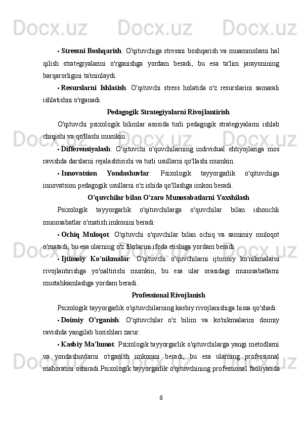  Stressni Boshqarish : O'qituvchiga stressni boshqarish va muammolarni hal
qilish   strategiyalarini   o'rganishga   yordam   beradi,   bu   esa   ta'lim   jarayonining
barqarorligini ta'minlaydi.
 Resurslarni   Ishlatish :   O'qituvchi   stress   holatida   o'z   resurslarini   samarali
ishlatishni o'rganadi.
Pedagogik Strategiyalarni Rivojlantirish
O'qituvchi   psixologik   bilimlar   asosida   turli   pedagogik   strategiyalarni   ishlab
chiqishi va qo'llashi mumkin:
 Differensiyalash :   O'qituvchi   o'quvchilarning   individual   ehtiyojlariga   mos
ravishda darslarni rejalashtirishi va turli usullarni qo'llashi mumkin.
 Innovatsion   Yondashuvlar :   Psixologik   tayyorgarlik   o'qituvchiga
innovatsion pedagogik usullarni o'z ishida qo'llashga imkon beradi.
O'quvchilar bilan O'zaro Munosabatlarni Yaxshilash
Psixologik   tayyorgarlik   o'qituvchilarga   o'quvchilar   bilan   ishonchli
munosabatlar o'rnatish imkonini beradi:
 Ochiq   Muloqot :   O'qituvchi   o'quvchilar   bilan   ochiq   va   samimiy   muloqot
o'rnatadi, bu esa ularning o'z fikrlarini ifoda etishiga yordam beradi.
 Ijtimoiy   Ko'nikmalar :   O'qituvchi   o'quvchilarni   ijtimoiy   ko'nikmalarni
rivojlantirishga   yo'naltirishi   mumkin,   bu   esa   ular   orasidagi   munosabatlarni
mustahkamlashga yordam beradi.
Professional Rivojlanish
Psixologik tayyorgarlik o'qituvchilarning kasbiy rivojlanishiga hissa qo'shadi:
 Doimiy   O'rganish :   O'qituvchilar   o'z   bilim   va   ko'nikmalarini   doimiy
ravishda yangilab borishlari zarur.
 Kasbiy Ma'lumot : Psixologik tayyorgarlik o'qituvchilarga yangi metodlarni
va   yondashuvlarni   o'rganish   imkonini   beradi,   bu   esa   ularning   professional
mahoratini oshiradi. Psixologik   tayyorgarlik   o ' qituvchining   professional   faoliyatida
6 