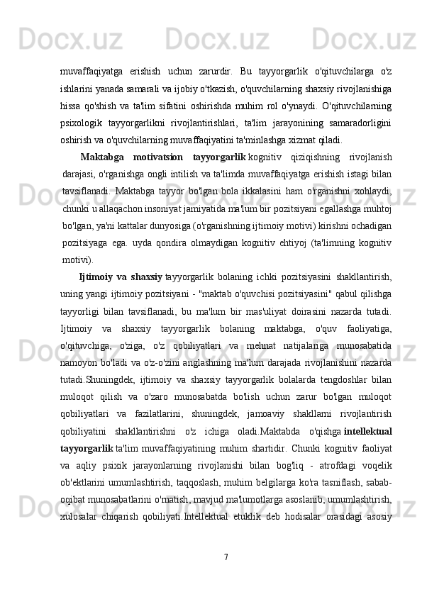 muvaffaqiyatga   erishish   uchun   zarurdir .   Bu   tayyorgarlik   o'qituvchilarga   o'z
ishlarini yanada samarali va ijobiy o'tkazish, o'quvchilarning shaxsiy rivojlanishiga
hissa   qo'shish   va   ta'lim   sifatini   oshirishda   muhim   rol   o'ynaydi.   O'qituvchilarning
psixologik   tayyorgarlikni   rivojlantirishlari,   ta'lim   jarayonining   samaradorligini
oshirish va o'quvchilarning muvaffaqiyatini ta'minlashga xizmat qiladi.
Maktabga   motivatsion   tayyorgarlik   kognitiv   qiziqishning   rivojlanish
darajasi, o'rganishga ongli intilish va ta'limda muvaffaqiyatga erishish istagi bilan
tavsiflanadi.   Maktabga   tayyor   bo'lgan   bola   ikkalasini   ham   o'rganishni   xohlaydi,
chunki u allaqachon insoniyat jamiyatida ma'lum bir pozitsiyani egallashga muhtoj
bo'lgan, ya'ni kattalar dunyosiga (o'rganishning ijtimoiy motivi) kirishni ochadigan
pozitsiyaga   ega.   uyda   qondira   olmaydigan   kognitiv   ehtiyoj   (ta'limning   kognitiv
motivi).
Ijtimoiy   va   shaxsiy   tayyorgarlik   bolaning   ichki   pozitsiyasini   shakllantirish,
uning yangi ijtimoiy pozitsiyani - "maktab o'quvchisi pozitsiyasini" qabul qilishga
tayyorligi   bilan   tavsiflanadi,   bu   ma'lum   bir   mas'uliyat   doirasini   nazarda   tutadi.
Ijtimoiy   va   shaxsiy   tayyorgarlik   bolaning   maktabga,   o'quv   faoliyatiga,
o'qituvchiga,   o'ziga,   o'z   qobiliyatlari   va   mehnat   natijalariga   munosabatida
namoyon bo'ladi  va o'z-o'zini  anglashning ma'lum  darajada  rivojlanishini  nazarda
tutadi.Shuningdek,   ijtimoiy   va   shaxsiy   tayyorgarlik   bolalarda   tengdoshlar   bilan
muloqot   qilish   va   o'zaro   munosabatda   bo'lish   uchun   zarur   bo'lgan   muloqot
qobiliyatlari   va   fazilatlarini,   shuningdek,   jamoaviy   shakllarni   rivojlantirish
qobiliyatini   shakllantirishni   o'z   ichiga   oladi. Maktabda   o ' qishga   intellektual
tayyorgarlik   ta ' lim   muvaffaqiyatining   muhim   shartidir .   Chunki   kognitiv   faoliyat
va   aqliy   psixik   jarayonlarning   rivojlanishi   bilan   bog ' liq   -   atrofdagi   voqelik
ob ' ektlarini   umumlashtirish ,   taqqoslash ,   muhim   belgilarga   ko ' ra   tasniflash ,   sabab -
oqibat   munosabatlarini   o ' rnatish ,  mavjud   ma ' lumotlarga   asoslanib ,  umumlashtirish ,
xulosalar   chiqarish   qobiliyati . Intellektual   etuklik   deb   hodisalar   orasidagi   asosiy
7 
