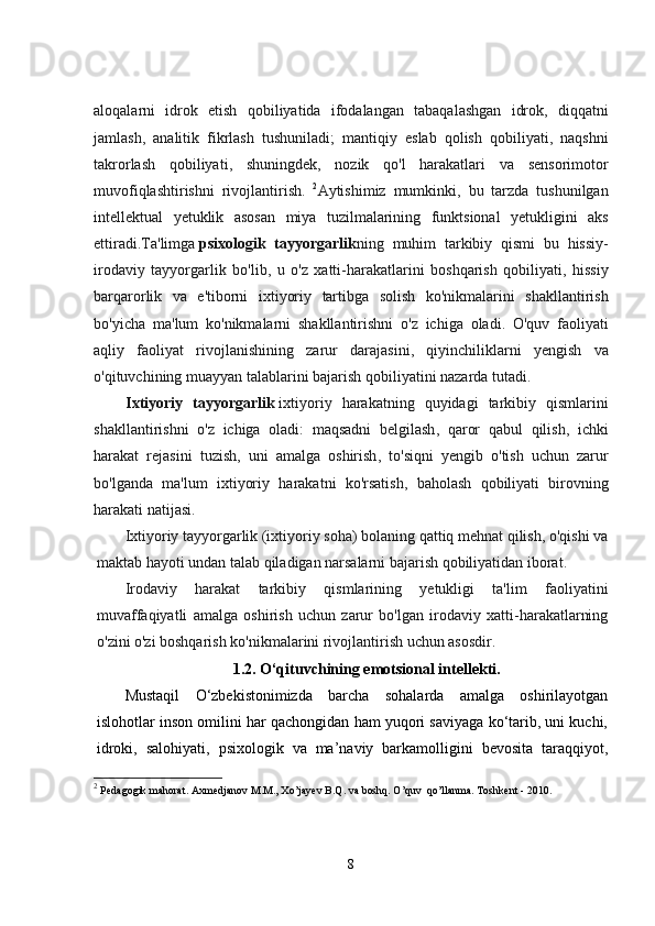 aloqalarni   idrok   etish   qobiliyatida   ifodalangan   tabaqalashgan   idrok ,   diqqatni
jamlash ,   analitik   fikrlash   tushuniladi ;   mantiqiy   eslab   qolish   qobiliyati ,   naqshni
takrorlash   qobiliyati ,   shuningdek ,   nozik   qo ' l   harakatlari   va   sensorimotor
muvofiqlashtirishni   rivojlantirish .   2
Aytishimiz   mumkinki ,   bu   tarzda   tushunilgan
intellektual   yetuklik   asosan   miya   tuzilmalarining   funktsional   yetukligini   aks
ettiradi . Ta ' limga   psixologik   tayyorgarlik ning   muhim   tarkibiy   qismi   bu   hissiy -
irodaviy   tayyorgarlik   bo ' lib ,   u   o ' z   xatti - harakatlarini   boshqarish   qobiliyati ,   hissiy
barqarorlik   va   e ' tiborni   ixtiyoriy   tartibga   solish   ko ' nikmalarini   shakllantirish
bo ' yicha   ma ' lum   ko ' nikmalarni   shakllantirishni   o ' z   ichiga   oladi .   O ' quv   faoliyati
aqliy   faoliyat   rivojlanishining   zarur   darajasini ,   qiyinchiliklarni   yengish   va
o ' qituvchining   muayyan   talablarini   bajarish   qobiliyatini   nazarda   tutadi .
  Ixtiyoriy   tayyorgarlik   ixtiyoriy   harakatning   quyidagi   tarkibiy   qismlarini
shakllantirishni   o ' z   ichiga   oladi :   maqsadni   belgilash ,   qaror   qabul   qilish ,   ichki
harakat   rejasini   tuzish ,   uni   amalga   oshirish ,   to ' siqni   yengib   o ' tish   uchun   zarur
bo ' lganda   ma ' lum   ixtiyoriy   harakatni   ko ' rsatish ,   baholash   qobiliyati   birovning
harakati   natijasi .
Ixtiyoriy tayyorgarlik (ixtiyoriy soha) bolaning qattiq mehnat qilish, o'qishi va
maktab hayoti undan talab qiladigan narsalarni bajarish qobiliyatidan iborat.
Irodaviy   harakat   tarkibiy   qismlarining   yetukligi   ta'lim   faoliyatini
muvaffaqiyatli   amalga   oshirish   uchun   zarur   bo'lgan   irodaviy   xatti-harakatlarning
o'zini o'zi boshqarish ko'nikmalarini rivojlantirish uchun asosdir.
1.2.  O‘qituvchining emotsional intellekti.
Mustaqil   O‘zbekistonimizda   barcha   sohalarda   amalga   oshirilayotgan
islohotlar inson omilini har qachongidan ham yuqori saviyaga ko‘tarib, uni kuchi,
idroki,   salohiyati,   psixologik   va   ma’naviy   barkamolligini   bevosita   taraqqiyot,
2
  Pedagogik mahorat. Axmedjanov M.M., Xo’jayev B.Q. va boshq. O’quv  qo’llanma. Toshkent - 2010. 
8 
