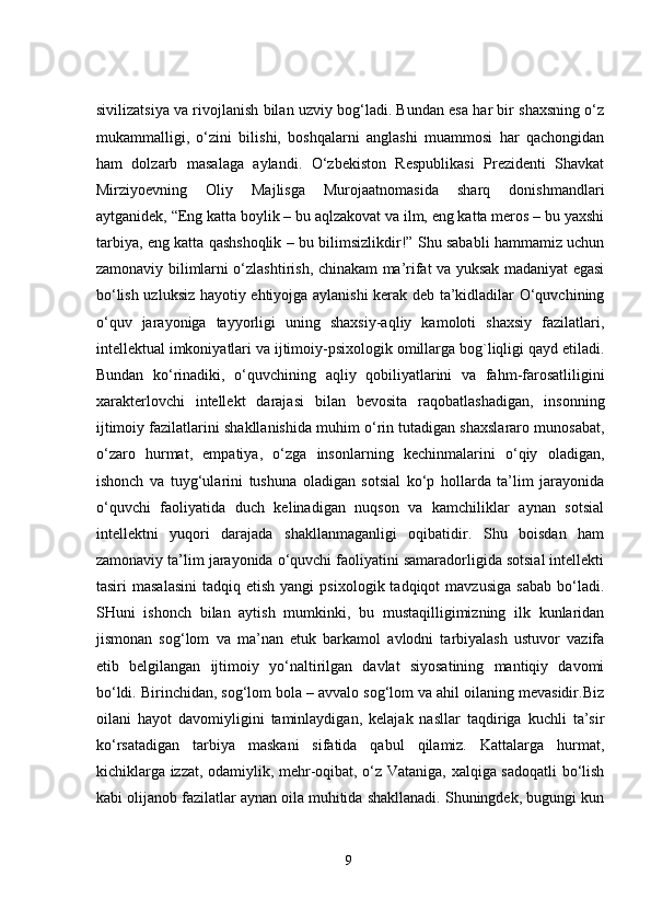 sivilizatsiya va rivojlanish bilan uzviy bog‘ladi. Bundan esa har bir shaxsning o‘z
mukammalligi,   o‘zini   bilishi,   boshqalarni   anglashi   muammosi   har   qachongidan
ham   dolzarb   masalaga   aylandi.   O‘zbekiston   Respublikasi   Prezidenti   Shavkat
Mirziyoevning   Oliy   Majlisga   Murojaatnomasida   sharq   donishmandlari
aytganidek, “Eng katta boylik – bu aqlzakovat va ilm, eng katta meros – bu yaxshi
tarbiya, eng katta qashshoqlik – bu bilimsizlikdir!” Shu sababli hammamiz uchun
zamonaviy bilimlarni o‘zlashtirish, chinakam ma’rifat va yuksak madaniyat egasi
bo‘lish uzluksiz hayotiy ehtiyojga aylanishi  kerak deb ta’kidladilar O‘quvchining
o‘quv   jarayoniga   tayyorligi   uning   shaxsiy-aqliy   kamoloti   shaxsiy   fazilatlari,
intellektual imkoniyatlari va ijtimoiy-psixologik omillarga bog`liqligi qayd etiladi.
Bundan   ko‘rinadiki,   o‘quvchining   aqliy   qobiliyatlarini   va   fahm-farosatliligini
xarakterlovchi   intellekt   darajasi   bilan   bevosita   raqobatlashadigan,   insonning
ijtimoiy fazilatlarini shakllanishida muhim o‘rin tutadigan shaxslararo munosabat,
o‘zaro   hurmat,   empatiya,   o‘zga   insonlarning   kechinmalarini   o‘qiy   oladigan,
ishonch   va   tuyg‘ularini   tushuna   oladigan   sotsial   ko‘p   hollarda   ta’lim   jarayonida
o‘quvchi   faoliyatida   duch   kelinadigan   nuqson   va   kamchiliklar   aynan   sotsial
intellektni   yuqori   darajada   shakllanmaganligi   oqibatidir.   Shu   boisdan   ham
zamonaviy ta’lim jarayonida o‘quvchi faoliyatini samaradorligida sotsial intellekti
tasiri   masalasini   tadqiq  etish  yangi   psixologik  tadqiqot   mavzusiga   sabab  bo‘ladi.
SHuni   ishonch   bilan   aytish   mumkinki,   bu   mustaqilligimizning   ilk   kunlaridan
jismonan   sog‘lom   va   ma’nan   etuk   barkamol   avlodni   tarbiyalash   ustuvor   vazifa
etib   belgilangan   ijtimoiy   yo‘naltirilgan   davlat   siyosatining   mantiqiy   davomi
bo‘ldi. Birinchidan, sog‘lom bola – avvalo sog‘lom va ahil oilaning mevasidir.Biz
oilani   hayot   davomiyligini   taminlaydigan,   kelajak   nasllar   taqdiriga   kuchli   ta’sir
ko‘rsatadigan   tarbiya   maskani   sifatida   qabul   qilamiz.   Kattalarga   hurmat,
kichiklarga izzat, odamiylik, mehr-oqibat, o‘z Vataniga, xalqiga sadoqatli bo‘lish
kabi olijanob fazilatlar aynan oila muhitida shakllanadi. Shuningdek, bugungi kun
9 