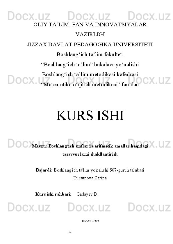 1OLIY TA’LIM, FAN VA INNOVATSIYALAR
VAZIRLIGI
JIZZAX DAVLAT PEDAGOGIKA UNIVERSITETI
Boshlang‘ich ta’lim fakulteti
“Boshlang ‘ich ta’lim” bakalavr yo‘nalishi
Boshlang‘ich ta’lim metodikasi kafedrasi
“Matematika o‘qitish metodikasi” fanidan
KURS ISHI
Mavzu:   Boshlang‘ich sinflarda arifmetik amallar haqidagi
tasavvurlarni shakllantirish
Bajardi:   Boshlang'ich ta'lim yo'nalishi  507-guruh talabasi
Tursunova Zarina
Kurs ishi rahbari:     Gadayev D.
JIZZAX – 202 