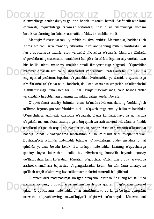 10o‘quvchilarga   sonlar   dunyosiga   kirib   borish   imkonini   beradi.   Arifmetik   amallarni
o‘rganish,   o‘quvchilarga   raqamlar   o‘rtasidagi   bog‘liqlikni   tushunishga   yordam
beradi va ularning dastlabki matematik tafakkurini shakllantiradi.
Mantiqiy fikrlash va tahliliy tafakkurni  rivojlantirish Matematika,  boshlang‘ich
sinfda   o‘quvchilarda   mantiqiy   fikrlashni   rivojlantirishning   muhim   vositasidir.   Bu
fan   o‘quvchilarga   tizimli,   aniq   va   izchil   fikrlashni   o‘rgatadi.   Mantiqiy   fikrlash,
o‘quvchilarning matematik masalalarni hal qilishda ishlatadigan asosiy vositalaridan
biri   bo‘lib,   ularni   mantiqiy   zanjirlar   orqali   fikr   yuritishga   o‘rgatadi.   O‘quvchilar
matematik masalalarni hal qilishda tartibli yondashuvni, natijalarni tahlil qilishni va
eng   optimal   yechimni   topishni   o‘rganadilar.   Matematika   yordamida   o‘quvchilarga
o‘z fikrlarini to‘g‘ri va aniq ifodalash, dalillash va xulosa chiqarish ko‘nikmalarini
shakllantirishga   imkon   beriladi.   Bu   esa   nafaqat   matematikada,   balki   boshqa   fanlar
va kundalik hayotda ham ularning muvaffaqiyatiga yordam beradi.
O‘quvchilarni   amaliy   bilimlar   bilan   ta’minlashMatematikaning   boshlang‘ich
ta’limda   bajaradigan   vazifalaridan   biri   –   o‘quvchilarga   amaliy   bilimlar   berishdir.
O‘quvchilarni   arifmetik   amallarni   o‘rganish,   ularni   kundalik   hayotda   qo‘llashga
o‘rgatish, matematikani amaliyotga tatbiq qilish zarurati mavjud. Masalan, arifmetik
amallarni o‘rganish orqali o‘quvchilar savdo, vaqtni hisoblash, masofa o‘lchash va
boshqa   kundalik   vaziyatlarda   hisob-kitob   qilish   ko‘nikmalarini   rivojlantiradilar.
Boshlang‘ich   ta’limda   matematik   bilimlar,   o‘quvchilarga   oddiy   masalalarni   hal
qilishda   yordam   berishi   kerak.   Bu   nafaqat   matematika   fanining   o‘quvchilarga
qanday   foyda   keltirishini,   balki   bu   bilimlarning   kundalik   hayotda   qanday
qo‘llanilishini   ham   ko‘rsatadi.   Masalan,   o‘quvchilar   o‘zlarining   o‘quv   jarayonida
arifmetik   amallarni   bajarishni   o‘rganganlaridan   keyin,   bu   bilimlarni   amaliyotda
qo‘llash orqali o‘zlarining kundalik muammolarini samarali hal qilishadi.
O‘quvchilarni   matematikaga   bo‘lgan   qiziqishni   oshirish   Boshlang‘ich   ta’limda
matematika   fani,   o‘quvchilarda   matematika   faniga   qiziqish   uyg‘otishni   maqsad
qiladi.   O‘quvchilarni   matematika   bilan   tanishtirish   va   bu   fanga   bo‘lgan   qiziqishni
oshirish,   o‘quvchilarning   muvaffaqiyatli   o‘qishini   ta’minlaydi.   Matematikani 