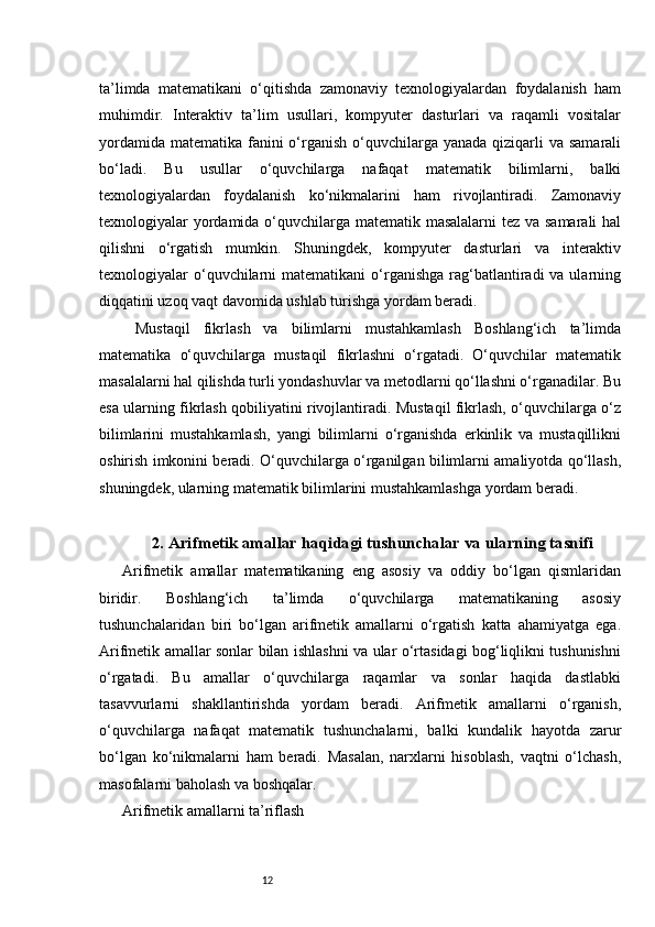 12ta’limda   matematikani   o‘qitishda   zamonaviy   texnologiyalardan   foydalanish   ham
muhimdir.   Interaktiv   ta’lim   usullari,   kompyuter   dasturlari   va   raqamli   vositalar
yordamida  matematika fanini  o‘rganish o‘quvchilarga  yanada qiziqarli  va samarali
bo‘ladi.   Bu   usullar   o‘quvchilarga   nafaqat   matematik   bilimlarni,   balki
texnologiyalardan   foydalanish   ko‘nikmalarini   ham   rivojlantiradi.   Zamonaviy
texnologiyalar yordamida o‘quvchilarga matematik masalalarni  tez va samarali  hal
qilishni   o‘rgatish   mumkin.   Shuningdek,   kompyuter   dasturlari   va   interaktiv
texnologiyalar  o‘quvchilarni   matematikani  o‘rganishga  rag‘batlantiradi  va  ularning
diqqatini uzoq vaqt davomida ushlab turishga yordam beradi.
  Mustaqil   fikrlash   va   bilimlarni   mustahkamlash   Boshlang‘ich   ta’limda
matematika   o‘quvchilarga   mustaqil   fikrlashni   o‘rgatadi.   O‘quvchilar   matematik
masalalarni hal qilishda turli yondashuvlar va metodlarni qo‘llashni o‘rganadilar. Bu
esa ularning fikrlash qobiliyatini rivojlantiradi. Mustaqil fikrlash, o‘quvchilarga o‘z
bilimlarini   mustahkamlash,   yangi   bilimlarni   o‘rganishda   erkinlik   va   mustaqillikni
oshirish imkonini beradi. O‘quvchilarga o‘rganilgan bilimlarni amaliyotda qo‘llash,
shuningdek, ularning matematik bilimlarini mustahkamlashga yordam beradi.
2. Arifmetik amallar haqidagi tushunchalar va ularning tasnifi
Arifmetik   amallar   matematikaning   eng   asosiy   va   oddiy   bo‘lgan   qismlaridan
biridir.   Boshlang‘ich   ta’limda   o‘quvchilarga   matematikaning   asosiy
tushunchalaridan   biri   bo‘lgan   arifmetik   amallarni   o‘rgatish   katta   ahamiyatga   ega.
Arifmetik amallar sonlar bilan ishlashni va ular o‘rtasidagi bog‘liqlikni tushunishni
o‘rgatadi.   Bu   amallar   o‘quvchilarga   raqamlar   va   sonlar   haqida   dastlabki
tasavvurlarni   shakllantirishda   yordam   beradi.   Arifmetik   amallarni   o‘rganish,
o‘quvchilarga   nafaqat   matematik   tushunchalarni,   balki   kundalik   hayotda   zarur
bo‘lgan   ko‘nikmalarni   ham   beradi.   Masalan,   narxlarni   hisoblash,   vaqtni   o‘lchash,
masofalarni baholash va boshqalar.
Arifmetik amallarni ta’riflash 