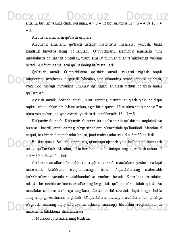 14amalini bo‘lish tashkil etadi. Masalan, 4 × 3 = 12 bo‘lsa, unda 12 ÷ 3 = 4 va 12 ÷ 4
= 3.
Arifmetik amallarni qo‘llash usullari
Arifmetik   amallarni   qo‘llash   nafaqat   matematik   masalalar   yechish,   balki
kundalik   hayotda   keng   qo‘llaniladi.   O‘quvchilarni   arifmetik   amallarni   turli
masalalarda qo‘llashga o‘rgatish, ularni amaliy bilimlar bilan ta’minlashga yordam
beradi. Arifmetik amallarni qo‘llashning ba’zi usullari:
Qo‘shish   amali:   O‘quvchilarga   qo‘shish   amali   sonlarni   yig‘ish   orqali
miqdorlarni   aniqlashni   o‘rgatadi.   Masalan,   ikki   odamning   savdo   hajmini   qo‘shish,
yoki   ikki   turdagi   mevaning   umumiy   og‘irligini   aniqlash   uchun   qo‘shish   amali
qo‘llaniladi.
Ayirish   amali:   Ayirish   amali,   biror   sonning   qismini   aniqlash   yoki   qoldiqni
topish uchun ishlatiladi. Misol uchun, agar bir o‘quvchi 15 ta olma sotib olsa va 7 ta
olma yeb qo‘ysa, qolgani ayirish yordamida hisoblanadi: 15 – 7 = 8.
Ko‘paytirish amali: Ko‘paytirish sonni  bir  necha marta qo‘shishni  anglatadi va
bu amali har xil kattaliklardagi o‘zgartirishlarni o‘rganishda qo‘llaniladi. Masalan, 5
ta quti, har birida 6 ta mahsulot bo‘lsa, jami mahsulotlar soni 5 × 6 = 30 bo‘ladi.
Bo‘lish amali:  Bo‘lish, sonni  teng qismlarga ajratish yoki  bo‘linishni hisoblash
uchun qo‘llaniladi. Masalan, 12 ta konfetni 4 nafar bolaga teng taqsimlash uchun 12
÷ 4 = 3 konfetdan bo‘ladi.
Arifmetik   amallarni   birlashtirish   orqali   murakkab   masalalarni   yechish   nafaqat
matematik   tafakkurni   rivojlantirishga,   balki   o‘quvchilarning   matematik
ko‘nikmalarini   yanada   mustahkamlashga   yordam   beradi.   Kompleks   masalalar,
odatda,   bir   nechta   arifmetik   amallarning   birgalikda   qo‘llanilishini   talab   qiladi.   Bu
masalalar   sonlarni   bir-biriga   bog‘lash,   ulardan   izchil   ravishda   foydalangan   holda
aniq   natijaga   erishishni   anglatadi.   O‘quvchilarni   bunday   masalalarni   hal   qilishga
o‘rgatish,   ularning   aqliy   salohiyatini   oshiradi,   mantiqiy   fikrlashni   rivojlantiradi   va
matematik tafakkurni shakllantiradi.
1. Murakkab masalalarning tuzilishi 