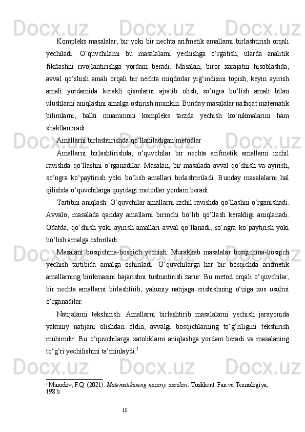 15Kompleks masalalar, bir yoki bir nechta arifmetik amallarni birlashtirish orqali
yechiladi.   O‘quvchilarni   bu   masalalarni   yechishga   o‘rgatish,   ularda   analitik
fikrlashni   rivojlantirishga   yordam   beradi.   Masalan,   biror   xarajatni   hisoblashda,
avval   qo‘shish   amali   orqali   bir   nechta   miqdorlar   yig‘indisini   topish,   keyin   ayirish
amali   yordamida   kerakli   qismlarni   ajratib   olish,   so‘ngra   bo‘lish   amali   bilan
ulushlarni aniqlashni amalga oshirish mumkin. Bunday masalalar nafaqat matematik
bilimlarni,   balki   muammoni   kompleks   tarzda   yechish   ko‘nikmalarini   ham
shakllantiradi.
Amallarni birlashtirishda qo‘llaniladigan metodlar
Amallarni   birlashtirishda,   o‘quvchilar   bir   nechta   arifmetik   amallarni   izchil
ravishda   qo‘llashni   o‘rganadilar.   Masalan,   bir   masalada   avval   qo‘shish   va   ayirish,
so‘ngra   ko‘paytirish   yoki   bo‘lish   amallari   birlashtiriladi.   Bunday   masalalarni   hal
qilishda o‘quvchilarga quyidagi metodlar yordam beradi:
Tartibni aniqlash: O‘quvchilar amallarni izchil ravishda qo‘llashni o‘rganishadi.
Avvalo,   masalada   qanday   amallarni   birinchi   bo‘lib   qo‘llash   kerakligi   aniqlanadi.
Odatda,   qo‘shish   yoki   ayirish   amallari   avval   qo‘llanadi,   so‘ngra   ko‘paytirish   yoki
bo‘lish amalga oshiriladi.
Masalani   bosqichma-bosqich   yechish:   Murakkab   masalalar   bosqichma-bosqich
yechish   tartibida   amalga   oshiriladi.   O‘quvchilarga   har   bir   bosqichda   arifmetik
amallarning birikmasini  bajarishni  tushuntirish zarur. Bu metod orqali  o‘quvchilar,
bir   nechta   amallarni   birlashtirib,   yakuniy   natijaga   erishishning   o‘ziga   xos   usulini
o‘rganadilar.
Natijalarni   tekshirish:   Amallarni   birlashtirib   masalalarni   yechish   jarayonida
yakuniy   natijani   olishdan   oldin,   avvalgi   bosqichlarning   to‘g‘riligini   tekshirish
muhimdir.   Bu   o‘quvchilarga   xatoliklarni   aniqlashga   yordam   beradi   va   masalaning
to‘g‘ri yechilishini ta’minlaydi. 5
5
  Murodov, F.Q. (2021).  Matematikaning nazariy asoslari.  Toshkent: Fan va Texnologiya, 
198 b. 