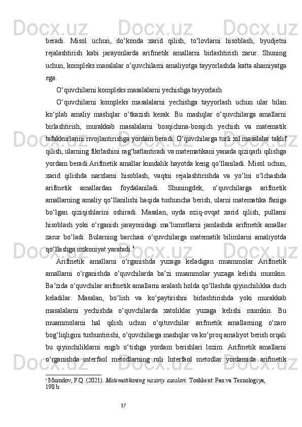 17beradi.   Misol   uchun,   do‘konda   xarid   qilish,   to‘lovlarni   hisoblash,   byudjetni
rejalashtirish   kabi   jarayonlarda   arifmetik   amallarni   birlashtirish   zarur.   Shuning
uchun, kompleks masalalar o‘quvchilarni amaliyotga tayyorlashda katta ahamiyatga
ega.
O‘quvchilarni kompleks masalalarni yechishga tayyorlash
O‘quvchilarni   kompleks   masalalarni   yechishga   tayyorlash   uchun   ular   bilan
ko‘plab   amaliy   mashqlar   o‘tkazish   kerak.   Bu   mashqlar   o‘quvchilarga   amallarni
birlashtirish,   murakkab   masalalarni   bosqichma-bosqich   yechish   va   matematik
tafakkurlarini rivojlantirishga yordam beradi. O‘quvchilarga turli xil masalalar taklif
qilish, ularning fikrlashini rag‘batlantiradi va matematikani yanada qiziqarli qilishga
yordam beradi.Arifmetik amallar kundalik hayotda keng qo‘llaniladi. Misol uchun,
xarid   qilishda   narxlarni   hisoblash,   vaqtni   rejalashtirishda   va   yo‘lni   o‘lchashda
arifmetik   amallardan   foydalaniladi.   Shuningdek,   o‘quvchilarga   arifmetik
amallarning amaliy qo‘llanilishi haqida tushuncha berish, ularni matematika faniga
bo‘lgan   qiziqishlarini   oshiradi.   Masalan,   uyda   oziq-ovqat   xarid   qilish,   pullarni
hisoblash   yoki   o‘rganish   jarayonidagi   ma’lumotlarni   jamlashda   arifmetik   amallar
zarur   bo‘ladi.   Bularning   barchasi   o‘quvchilarga   matematik   bilimlarni   amaliyotda
qo‘llashga imkoniyat yaratadi. 6
Arifmetik   amallarni   o‘rganishda   yuzaga   keladigan   muammolar   Arifmetik
amallarni   o‘rganishda   o‘quvchilarda   ba’zi   muammolar   yuzaga   kelishi   mumkin.
Ba’zida o‘quvchilar arifmetik amallarni aralash holda qo‘llashda qiyinchilikka duch
keladilar.   Masalan,   bo‘lish   va   ko‘paytirishni   birlashtirishda   yoki   murakkab
masalalarni   yechishda   o‘quvchilarda   xatoliklar   yuzaga   kelishi   mumkin.   Bu
muammolarni   hal   qilish   uchun   o‘qituvchilar   arifmetik   amallarning   o‘zaro
bog‘liqligini tushuntirishi, o‘quvchilarga mashqlar va ko‘proq amaliyot berish orqali
bu   qiyinchiliklarni   engib   o‘tishga   yordam   berishlari   lozim.   Arifmetik   amallarni
o‘rganishda   interfaol   metodlarning   roli   Interfaol   metodlar   yordamida   arifmetik
6
  Murodov, F.Q. (2021).  Matematikaning nazariy asoslari.  Toshkent: Fan va Texnologiya, 
198 b. 