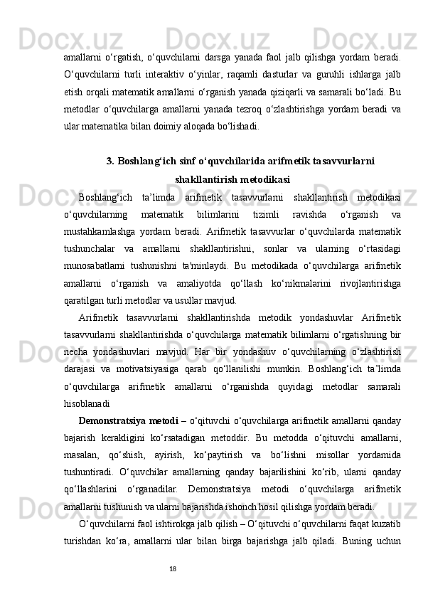 18amallarni   o‘rgatish,   o‘quvchilarni   darsga   yanada   faol   jalb   qilishga   yordam   beradi.
O‘quvchilarni   turli   interaktiv   o‘yinlar,   raqamli   dasturlar   va   guruhli   ishlarga   jalb
etish orqali matematik amallarni o‘rganish yanada qiziqarli va samarali bo‘ladi. Bu
metodlar   o‘quvchilarga   amallarni   yanada   tezroq   o‘zlashtirishga   yordam   beradi   va
ular matematika bilan doimiy aloqada bo‘lishadi.
3. Boshlang‘ich sinf o‘quvchilarida arifmetik tasavvurlarni
shakllantirish metodikasi
Boshlang‘ich   ta’limda   arifmetik   tasavvurlarni   shakllantirish   metodikasi
o‘quvchilarning   matematik   bilimlarini   tizimli   ravishda   o‘rganish   va
mustahkamlashga   yordam   beradi.   Arifmetik   tasavvurlar   o‘quvchilarda   matematik
tushunchalar   va   amallarni   shakllantirishni,   sonlar   va   ularning   o‘rtasidagi
munosabatlarni   tushunishni   ta'minlaydi.   Bu   metodikada   o‘quvchilarga   arifmetik
amallarni   o‘rganish   va   amaliyotda   qo‘llash   ko‘nikmalarini   rivojlantirishga
qaratilgan turli metodlar va usullar mavjud.
Arifmetik   tasavvurlarni   shakllantirishda   metodik   yondashuvlar   Arifmetik
tasavvurlarni   shakllantirishda   o‘quvchilarga   matematik   bilimlarni   o‘rgatishning   bir
necha   yondashuvlari   mavjud.   Har   bir   yondashuv   o‘quvchilarning   o‘zlashtirish
darajasi   va   motivatsiyasiga   qarab   qo‘llanilishi   mumkin.   Boshlang‘ich   ta’limda
o‘quvchilarga   arifmetik   amallarni   o‘rganishda   quyidagi   metodlar   samarali
hisoblanadi
Demonstratsiya metodi   – o‘qituvchi o‘quvchilarga arifmetik amallarni qanday
bajarish   kerakligini   ko‘rsatadigan   metoddir.   Bu   metodda   o‘qituvchi   amallarni,
masalan,   qo‘shish,   ayirish,   ko‘paytirish   va   bo‘lishni   misollar   yordamida
tushuntiradi.   O‘quvchilar   amallarning   qanday   bajarilishini   ko‘rib,   ularni   qanday
qo‘llashlarini   o‘rganadilar.   Demonstratsiya   metodi   o‘quvchilarga   arifmetik
amallarni tushunish va ularni bajarishda ishonch hosil qilishga yordam beradi.
O‘quvchilarni faol ishtirokga jalb qilish – O‘qituvchi o‘quvchilarni faqat kuzatib
turishdan   ko‘ra,   amallarni   ular   bilan   birga   bajarishga   jalb   qiladi.   Buning   uchun 