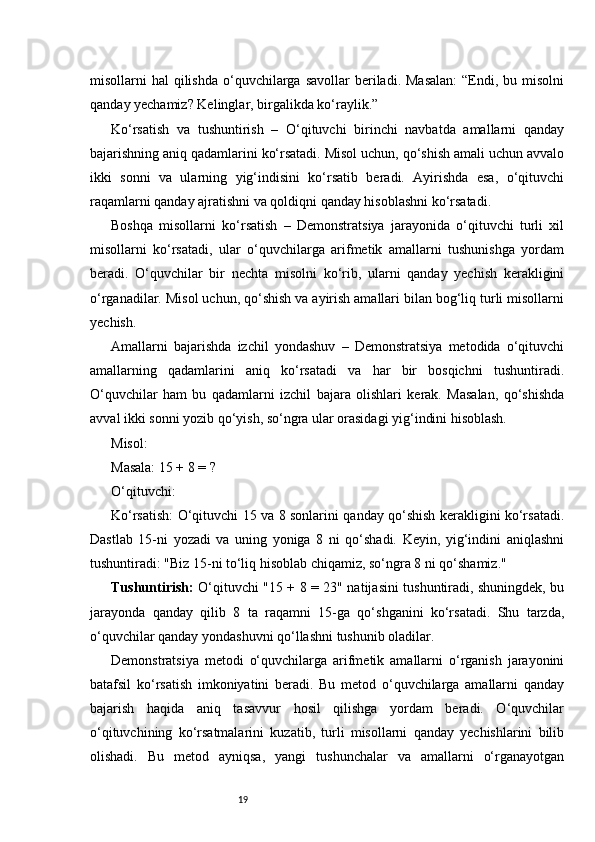 19misollarni  hal   qilishda   o‘quvchilarga  savollar  beriladi.  Masalan:  “Endi, bu  misolni
qanday yechamiz? Kelinglar, birgalikda ko‘raylik.”
Ko‘rsatish   va   tushuntirish   –   O‘qituvchi   birinchi   navbatda   amallarni   qanday
bajarishning aniq qadamlarini ko‘rsatadi. Misol uchun, qo‘shish amali uchun avvalo
ikki   sonni   va   ularning   yig‘indisini   ko‘rsatib   beradi.   Ayirishda   esa,   o‘qituvchi
raqamlarni qanday ajratishni va qoldiqni qanday hisoblashni ko‘rsatadi.
Boshqa   misollarni   ko‘rsatish   –   Demonstratsiya   jarayonida   o‘qituvchi   turli   xil
misollarni   ko‘rsatadi,   ular   o‘quvchilarga   arifmetik   amallarni   tushunishga   yordam
beradi.   O‘quvchilar   bir   nechta   misolni   ko‘rib,   ularni   qanday   yechish   kerakligini
o‘rganadilar. Misol uchun, qo‘shish va ayirish amallari bilan bog‘liq turli misollarni
yechish.
Amallarni   bajarishda   izchil   yondashuv   –   Demonstratsiya   metodida   o‘qituvchi
amallarning   qadamlarini   aniq   ko‘rsatadi   va   har   bir   bosqichni   tushuntiradi.
O‘quvchilar   ham   bu   qadamlarni   izchil   bajara   olishlari   kerak.   Masalan,   qo‘shishda
avval ikki sonni yozib qo‘yish, so‘ngra ular orasidagi yig‘indini hisoblash.
Misol:
Masala: 15 + 8 = ?
O‘qituvchi:
Ko‘rsatish: O‘qituvchi 15 va 8 sonlarini qanday qo‘shish kerakligini ko‘rsatadi.
Dastlab   15-ni   yozadi   va   uning   yoniga   8   ni   qo‘shadi.   Keyin,   yig‘indini   aniqlashni
tushuntiradi: "Biz 15-ni to‘liq hisoblab chiqamiz, so‘ngra 8 ni qo‘shamiz."
Tushuntirish:   O‘qituvchi "15 + 8 = 23" natijasini tushuntiradi, shuningdek, bu
jarayonda   qanday   qilib   8   ta   raqamni   15-ga   qo‘shganini   ko‘rsatadi.   Shu   tarzda,
o‘quvchilar qanday yondashuvni qo‘llashni tushunib oladilar.
Demonstratsiya   metodi   o‘quvchilarga   arifmetik   amallarni   o‘rganish   jarayonini
batafsil   ko‘rsatish   imkoniyatini   beradi.   Bu   metod   o‘quvchilarga   amallarni   qanday
bajarish   haqida   aniq   tasavvur   hosil   qilishga   yordam   beradi.   O‘quvchilar
o‘qituvchining   ko‘rsatmalarini   kuzatib,   turli   misollarni   qanday   yechishlarini   bilib
olishadi.   Bu   metod   ayniqsa,   yangi   tushunchalar   va   amallarni   o‘rganayotgan 