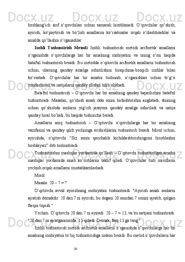 20boshlang‘ich   sinf   o‘quvchilari   uchun   samarali   hisoblanadi.   O‘quvchilar   qo‘shish,
ayirish,   ko‘paytirish   va   bo‘lish   amallarini   ko‘rsatmalar   orqali   o‘zlashtiradilar   va
amalda qo‘llashni o‘rganadilar.
Izohli   Tushuntirish   Metodi   Izohli   tushuntirish   metodi   arifmetik   amallarni
o‘rganishda   o‘quvchilarga   har   bir   amalning   mohiyatini   va   uning   o‘rni   haqida
batafsil tushuntirish beradi. Bu metodda o‘qituvchi arifmetik amallarni tushuntirish
uchun,   ularning   qanday   amalga   oshirilishini   bosqichma-bosqich   izohlar   bilan
ko‘rsatadi.   O‘quvchilar   har   bir   amalni   tushunib,   o‘rganishlari   uchun   to‘g‘ri
yondashuvni va natijalarni qanday olishni bilib olishadi.
Batafsil tushuntirish – O‘qituvchi har bir amalning qanday bajarilishini  batafsil
tushuntiradi.   Masalan,   qo‘shish   amali   ikki   sonni   birlashtirishni   anglatadi,   shuning
uchun   qo‘shishda   sonlarni   yig‘ish   jarayoni   qanday   amalga   oshiriladi   va   natija
qanday hosil bo‘ladi, bu haqida tushuncha beradi.
Amallarni   aniq   tushuntirish   –   O‘qituvchi   o‘quvchilarga   har   bir   amalning
vazifasini  va qanday qilib yechimga erishishlarini  tushuntirib beradi. Misol  uchun,
ayirishda,   o‘qituvchi   “Siz   sonni   qanchalik   kichiklashtirishingizni   hisoblashni
boshlaysiz” deb tushuntiradi.
Tushuntirishni mashqlar yordamida qo‘llash – O‘qituvchi tushuntirilgan amalni
mashqlar   yordamida   sinab   ko‘rishlarini   taklif   qiladi.   O‘quvchilar   turli   misollarni
yechish orqali amallarni mustahkamlashadi.
Misol:
Masala: 20 – 7 = ?
O‘qituvchi   avval   ayirishning   mohiyatini   tushuntiradi:   "Ayirish   amali   sonlarni
ajratish demakdir. 20 dan 7 ni ayirish, bu degani 20 sonidan 7 sonini ajratib, qolgan
farqni topish."
Yechim: O‘qituvchi 20 dan 7 ni ayiradi: 20 – 7 = 13, va bu natijani tushuntiradi:
"20 dan 7 ni ajratganimizda, 13 qoladi. Demak, farq 13 ga teng."
Izohli tushuntirish metodi arifmetik amallarni o‘rganishda o‘quvchilarga har bir
amalning mohiyatini to‘liq tushuntirishga imkon beradi. Bu metod o‘quvchilarni har 