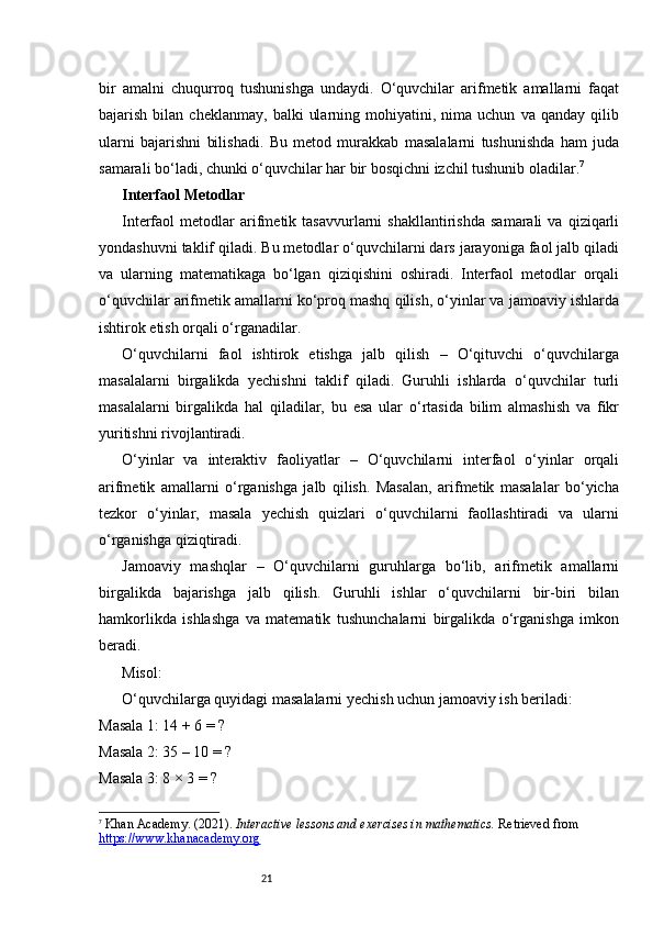 21bir   amalni   chuqurroq   tushunishga   undaydi.   O‘quvchilar   arifmetik   amallarni   faqat
bajarish   bilan   cheklanmay,   balki   ularning   mohiyatini,   nima  uchun   va   qanday   qilib
ularni   bajarishni   bilishadi.   Bu   metod   murakkab   masalalarni   tushunishda   ham   juda
samarali bo‘ladi, chunki o‘quvchilar har bir bosqichni izchil tushunib oladilar. 7
Interfaol Metodlar
Interfaol   metodlar   arifmetik  tasavvurlarni   shakllantirishda   samarali   va   qiziqarli
yondashuvni taklif qiladi. Bu metodlar o‘quvchilarni dars jarayoniga faol jalb qiladi
va   ularning   matematikaga   bo‘lgan   qiziqishini   oshiradi.   Interfaol   metodlar   orqali
o‘quvchilar arifmetik amallarni ko‘proq mashq qilish, o‘yinlar va jamoaviy ishlarda
ishtirok etish orqali o‘rganadilar.
O‘quvchilarni   faol   ishtirok   etishga   jalb   qilish   –   O‘qituvchi   o‘quvchilarga
masalalarni   birgalikda   yechishni   taklif   qiladi.   Guruhli   ishlarda   o‘quvchilar   turli
masalalarni   birgalikda   hal   qiladilar,   bu   esa   ular   o‘rtasida   bilim   almashish   va   fikr
yuritishni rivojlantiradi.
O‘yinlar   va   interaktiv   faoliyatlar   –   O‘quvchilarni   interfaol   o‘yinlar   orqali
arifmetik   amallarni   o‘rganishga   jalb   qilish.   Masalan,   arifmetik   masalalar   bo‘yicha
tezkor   o‘yinlar,   masala   yechish   quizlari   o‘quvchilarni   faollashtiradi   va   ularni
o‘rganishga qiziqtiradi.
Jamoaviy   mashqlar   –   O‘quvchilarni   guruhlarga   bo‘lib,   arifmetik   amallarni
birgalikda   bajarishga   jalb   qilish.   Guruhli   ishlar   o‘quvchilarni   bir-biri   bilan
hamkorlikda   ishlashga   va   matematik   tushunchalarni   birgalikda   o‘rganishga   imkon
beradi.
Misol:
O‘quvchilarga quyidagi masalalarni yechish uchun jamoaviy ish beriladi:
Masala 1: 14 + 6 = ?
Masala 2: 35 – 10 = ?
Masala 3: 8 × 3 = ?
7
  Khan Academy. (2021).  Interactive lessons and exercises in mathematics.  Retrieved from
https://www.khanacademy.org 