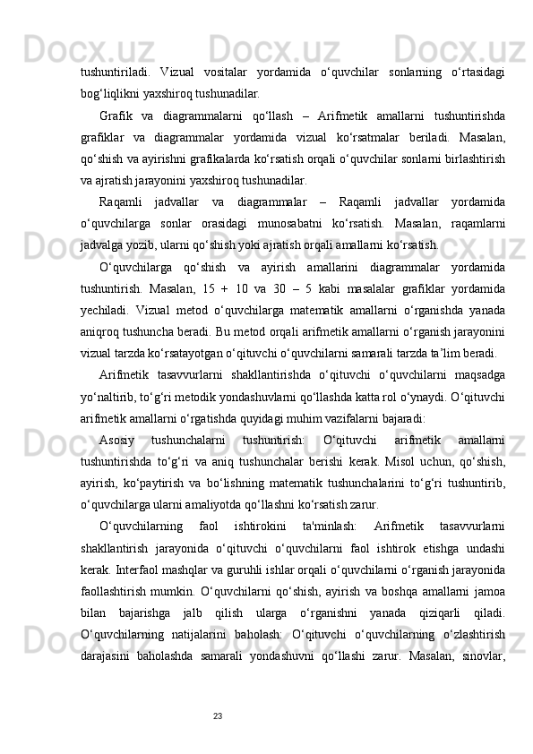 23tushuntiriladi.   Vizual   vositalar   yordamida   o‘quvchilar   sonlarning   o‘rtasidagi
bog‘liqlikni yaxshiroq tushunadilar.
Grafik   va   diagrammalarni   qo‘llash   –   Arifmetik   amallarni   tushuntirishda
grafiklar   va   diagrammalar   yordamida   vizual   ko‘rsatmalar   beriladi.   Masalan,
qo‘shish va ayirishni grafikalarda ko‘rsatish orqali o‘quvchilar sonlarni birlashtirish
va ajratish jarayonini yaxshiroq tushunadilar.
Raqamli   jadvallar   va   diagrammalar   –   Raqamli   jadvallar   yordamida
o‘quvchilarga   sonlar   orasidagi   munosabatni   ko‘rsatish.   Masalan,   raqamlarni
jadvalga yozib, ularni qo‘shish yoki ajratish orqali amallarni ko‘rsatish.
O‘quvchilarga   qo‘shish   va   ayirish   amallarini   diagrammalar   yordamida
tushuntirish.   Masalan,   15   +   10   va   30   –   5   kabi   masalalar   grafiklar   yordamida
yechiladi.   Vizual   metod   o‘quvchilarga   matematik   amallarni   o‘rganishda   yanada
aniqroq tushuncha beradi. Bu metod orqali arifmetik amallarni o‘rganish jarayonini
vizual tarzda ko‘rsatayotgan o‘qituvchi o‘quvchilarni samarali tarzda ta’lim beradi.
Arifmetik   tasavvurlarni   shakllantirishda   o‘qituvchi   o‘quvchilarni   maqsadga
yo‘naltirib, to‘g‘ri metodik yondashuvlarni qo‘llashda katta rol o‘ynaydi. O‘qituvchi
arifmetik amallarni o‘rgatishda quyidagi muhim vazifalarni bajaradi:
Asosiy   tushunchalarni   tushuntirish:   O‘qituvchi   arifmetik   amallarni
tushuntirishda   to‘g‘ri   va   aniq   tushunchalar   berishi   kerak.   Misol   uchun,   qo‘shish,
ayirish,   ko‘paytirish   va   bo‘lishning   matematik   tushunchalarini   to‘g‘ri   tushuntirib,
o‘quvchilarga ularni amaliyotda qo‘llashni ko‘rsatish zarur.
O‘quvchilarning   faol   ishtirokini   ta'minlash:   Arifmetik   tasavvurlarni
shakllantirish   jarayonida   o‘qituvchi   o‘quvchilarni   faol   ishtirok   etishga   undashi
kerak. Interfaol mashqlar va guruhli ishlar orqali o‘quvchilarni o‘rganish jarayonida
faollashtirish   mumkin.   O‘quvchilarni   qo‘shish,   ayirish   va   boshqa   amallarni   jamoa
bilan   bajarishga   jalb   qilish   ularga   o‘rganishni   yanada   qiziqarli   qiladi.
O‘quvchilarning   natijalarini   baholash:   O‘qituvchi   o‘quvchilarning   o‘zlashtirish
darajasini   baholashda   samarali   yondashuvni   qo‘llashi   zarur.   Masalan,   sinovlar, 