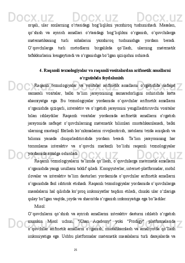 25orqali,   ular   sonlarning   o‘rtasidagi   bog‘liqlikni   yaxshiroq   tushunishadi.   Masalan,
qo‘shish   va   ayirish   amallari   o‘rtasidagi   bog‘liqlikni   o‘rganish,   o‘quvchilarga
matematikaning   turli   sohalarini   yaxshiroq   tushunishga   yordam   beradi.
O‘quvchilarga   turli   metodlarni   birgalikda   qo‘llash,   ularning   matematik
tafakkurlarini kengaytiradi va o‘rganishga bo‘lgan qiziqishni oshiradi.
4. Raqamli texnologiyalar va raqamli vositalardan arifmetik amallarni
o‘rgatishda foydalanish
Raqamli   texnologiyalar   va   vositalar   arifmetik   amallarni   o‘rgatishda   nafaqat
samarali   vositalar,   balki   ta’lim   jarayonining   samaradorligini   oshirishda   katta
ahamiyatga   ega.   Bu   texnologiyalar   yordamida   o‘quvchilar   arifmetik   amallarni
o‘rganishda   qiziqarli,   interaktiv   va   o‘rgatish   jarayonini   yengillashtiruvchi   vositalar
bilan   ishlaydilar.   Raqamli   vositalar   yordamida   arifmetik   amallarni   o‘rgatish
jarayonida   nafaqat   o‘quvchilarning   matematik   bilimlari   mustahkamlanadi,   balki
ularning mustaqil  fikrlash ko‘nikmalarini rivojlantirish, xatolarni tezda aniqlash  va
bilimni   yanada   chuqurlashtirishda   yordam   beradi.   Ta’lim   jarayonining   har
tomonlama   interaktiv   va   o‘quvchi   markazli   bo‘lishi   raqamli   texnologiyalar
yordamida amalga oshiriladi.
Raqamli  texnologiyalarni  ta’limda  qo‘llash,  o‘quvchilarga matematik amallarni
o‘rganishda yangi usullarni taklif qiladi. Kompyuterlar, internet-platformalar, mobil
ilovalar   va   interaktiv   ta’lim   dasturlari   yordamida   o‘quvchilar   arifmetik   amallarni
o‘rganishda faol ishtirok etishadi. Raqamli texnologiyalar yordamida o‘quvchilarga
masalalarni   hal   qilishda   ko‘proq   imkoniyatlar   taqdim   etiladi,   chunki   ular   o‘zlariga
qulay bo‘lgan vaqtda, joyda va sharoitda o‘rganish imkoniyatiga ega bo‘ladilar.
Misol:
O‘quvchilarni   qo‘shish   va   ayirish   amallarini   interaktiv   dasturni   ishlatib   o‘rgatish
mumkin.   Misol   uchun,   "Khan   Academy"   yoki   "Prodigy"   platformalarida
o‘quvchilar   arifmetik   amallarni   o‘rganish,   mustahkamlash   va   amaliyotda   qo‘llash
imkoniyatiga   ega.   Ushbu   platformalar   matematik   masalalarni   turli   darajalarda   va 