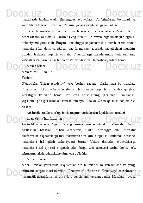 26mavzularda   taqdim   etadi.   Shuningdek,   o‘quvchilar   o‘z   bilimlarini   tekshiradi   va
xatoliklarni tuzatadi, shu bilan o‘zlarini yanada yaxshilashga intiladilar.
Raqamli   vositalar   yordamida   o‘quvchilarga   arifmetik   amallarni   o‘rgatishda   bir
necha afzalliklar mavjud. Bularning eng muhimi – o‘quvchilarga mustaqil o‘rganish
imkoniyatini yaratishdir. Raqamli texnologiyalar yordamida o‘quvchilar matematik
masalalarni   har   doim   va   istalgan   vaqtda   mustaqil   ravishda   hal   qilishlari   mumkin.
Bundan   tashqari,   raqamli   vositalar   o‘quvchilarga   masalalarning   turli   usullarini
ko‘rsatadi va ularning har birida to‘g‘ri yondashuvni tanlashda yordam beradi.
Masala Misol 1:
Masala: 258 + 376 = ?
Yechim:
O‘quvchilar   "Khan   Academy"   yoki   boshqa   raqamli   platformada   bu   masalani
o‘rganishadi.   O‘qituvchi   yoki   dastur   ularni   avval   raqamlarni   qanday   qo‘shish
kerakligini   ko‘rsatib   beradi.   Bu   erda   qo‘shishning   qadamlarini   ko‘rsatish,
yig‘indining to‘g‘ri hisoblanishini  ta’minlaydi. 258 va 376 ni qo‘shish natijasi  634
bo‘ladi.
Arifmetik amallarni o‘rgatishda raqamli vositalardan foydalanish usullari
Interaktiv ta’lim dasturlari
Arifmetik   amallarni   o‘rgatishda   eng   samarali   usul   –   interaktiv   ta’lim   dasturlarini
qo‘llashdir.   Masalan,   "Khan   Academy",   "IXL",   "Prodigy"   kabi   interaktiv
platformalar o‘quvchilarga turli matematik amallarni o‘rganish, testlardan o‘tish va
masalalarni   hal   qilish   imkoniyatini   beradi.   Ushbu   dasturlar   o‘quvchilarga
masalalarni   hal   qilishni   o‘rgatish   bilan   birga,   ular   xatolarni   darhol   ko‘rib,   o‘z
bilimlarini tekshirish imkoniyatiga ega bo‘ladilar.
Mobil ilovalar
Mobil   ilovalar   yordamida   o‘quvchilar   o‘z   bilimlarini   mustahkamlash   va   yangi
bilimlarni o‘rganishlari mumkin. "Photomath", "Socratic", "Mathway" kabi ilovalar
matematik masalalarni  hal qilishda o‘quvchilarga yordam beradi. Masalani  ilovaga 